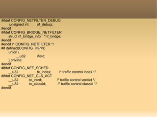 #ifdef CONFIG_NETFILTER_DEBUG
unsigned int nf_debug;
#endif
#ifdef CONFIG_BRIDGE_NETFILTER
struct nf_bridge_info *nf_bridge;
#endif
#endif /* CONFIG_NETFILTER */
#if defined(CONFIG_HIPPI)
union {
__u32 ifield;
} private;
#endif
#ifdef CONFIG_NET_SCHED
__u32 tc_index; /* traffic control index */
#ifdef CONFIG_NET_CLS_ACT
__u32 tc_verd; /* traffic control verdict */
__u32 tc_classid; /* traffic control classid */
#endif
 
