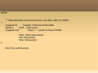 #endif
/* These elements must be at the end, see alloc_skb() for details.
*/
unsigned int truesize; //real size of the buffer
atomic_t users; //user count
unsigned char *head, // pointer to head of buffer
*data, //data head pointer
*tail, //tail pointer
*end; //end pointer
};
End of sk_buff structure
 