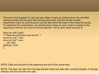 This one is tied together by next and prev fields in each sk_buff structure, the next field
pointing forward and the prev field pointing back-ward. But this list has another
requirement: each sk_buff structure must be able tofind the head of the whole list quickly.
To implement this requirement, an extrastructure of type sk_buff_head is inserted at the
beginning of the list, as a kind of dummy element. The sk_buff_head structure is:
struct sk_buff_head {
/* These two members must be first. */
struct sk_buff * next;
struct sk_buff * prev;
_ _u32 qlen;
spinlock_t lock;
};
NOTE: Data and tail point to the beginning and end of the actual data.
NOTE: The layer can then fill in the gap between head and data with a protocol header, or the gap
between tail and end with new data.
 