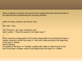 When a packet is received, the device driver updates this field with the pointer to
the data structure representing the receiving interface
static int vortex_rx(struct net_device *dev)
{
skb->dev = dev;
... ... ...
skb->protocol = eth_type_trans(skb, dev);
netif_rx(skb); /* Pass the packet to the higher layer */
... ... ...
}
When receiving a data packet, the function responsible for processing the layer n
header receives a buffer from layer n-1 with skb->data pointing to the beginning
of the layer n header.
before passing
the packet to the layer n+1 handler, updates skb->data to make it point to the
end of the layer n header, which is the beginning of the layer n+1 header.
 