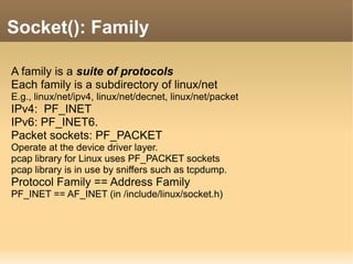 A family is a suite of protocols
Each family is a subdirectory of linux/net
E.g., linux/net/ipv4, linux/net/decnet, linux/net/packet
IPv4: PF_INET
IPv6: PF_INET6.
Packet sockets: PF_PACKET
Operate at the device driver layer.
pcap library for Linux uses PF_PACKET sockets
pcap library is in use by sniffers such as tcpdump.
Protocol Family == Address Family
PF_INET == AF_INET (in /include/linux/socket.h)
Socket(): Family
 