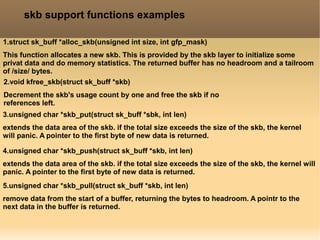 skb support functions examples
1.struct sk_buff *alloc_skb(unsigned int size, int gfp_mask)
This function allocates a new skb. This is provided by the skb layer to initialize some
privat data and do memory statistics. The returned buffer has no headroom and a tailroom
of /size/ bytes.
2.void kfree_skb(struct sk_buff *skb)
Decrement the skb's usage count by one and free the skb if no
references left.
3.unsigned char *skb_put(struct sk_buff *sbk, int len)
extends the data area of the skb. if the total size exceeds the size of the skb, the kernel
will panic. A pointer to the first byte of new data is returned.
4.unsigned char *skb_push(struct sk_buff *skb, int len)
extends the data area of the skb. if the total size exceeds the size of the skb, the kernel will
panic. A pointer to the first byte of new data is returned.
5.unsigned char *skb_pull(struct sk_buff *skb, int len)
remove data from the start of a buffer, returning the bytes to headroom. A pointr to the
next data in the buffer is returned.
 