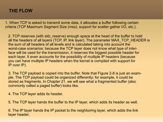 THE FLOW
1. When TCP is asked to transmit some data, it allocates a buffer following certain
criteria (TCP Maximum Segment Size (mss), support for scatter gather I/O, etc.).
2. TCP reserves (with skb_reserve) enough space at the head of the buffer to hold
all the headers of all layers (TCP, IP, link layer). The parameter MAX_TCP_HEADER is
the sum of all headers of all levels and is calculated taking into account the
worst-case scenarios: because the TCP layer does not know what type of inter-
face will be used for the transmission, it reserves the biggest possible header for
each layer. It even accounts for the possibility of multiple IP headers (because
you can have multiple IP headers when the kernel is compiled with support for
IP over IP).
3. The TCP payload is copied into the buffer. Note that Figure 2-8 is just an exam-
ple. The TCP payload could be organized differently; for example, it could be
stored as fragments. In Chapter 21, we will see what a fragmented buffer (also
commonly called a paged buffer) looks like.
4. The TCP layer adds its header.
5. The TCP layer hands the buffer to the IP layer, which adds its header as well.
6. The IP layer hands the IP packet to the neighboring layer, which adds the link
layer header.
 