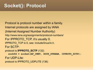 Protocol is protocol number within a family.
Internet protocols are assigned by IANA
(Internet Assigned Number Authority)
http://www.iana.org/assignments/protocol-numbers/
For IPPROTO_TCP, it’s usually 0.
IPPROTO_TCP is 0, see: include/linux/in.h.
For SCTP:
protocol is IPPROTO_SCTP (132)
sockfd = socket(AF_INET, SOCK_STREAM, IPPROTO_SCTP);
For UDP-Lite:
protocol is IPPROTO_UDPLITE (136)
Socket(): Protocol
 