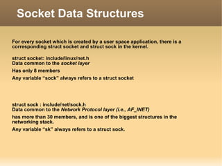 For every socket which is created by a user space application, there is a
corresponding struct socket and struct sock in the kernel.
struct socket: include/linux/net.h
Data common to the socket layer
Has only 8 members
Any variable “sock” always refers to a struct socket
struct sock : include/net/sock.h
Data common to the Network Protocol layer (i.e., AF_INET)
has more than 30 members, and is one of the biggest structures in the
networking stack.
Any variable “sk” always refers to a struct sock.
Socket Data Structures
 