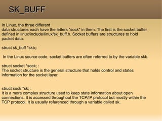 In Linux, the three different
data structures each have the letters "sock" in them. The first is the socket buffer
defined in linux/include/linux/sk_buff.h. Socket buffers are structures to hold
packet data.
struct sk_buff *skb;:
In the Linux source code, socket buffers are often referred to by the variable skb.
struct socket *sock; :
The socket structure is the general structure that holds control and states
information for the socket layer.
struct sock *sk; :
It is a more complex structure used to keep state information about open
connections. It is accessed throughout the TCP/IP protocol but mostly within the
TCP protocol. It is usually referenced through a variable called sk.
SK_BUFFSK_BUFF
 