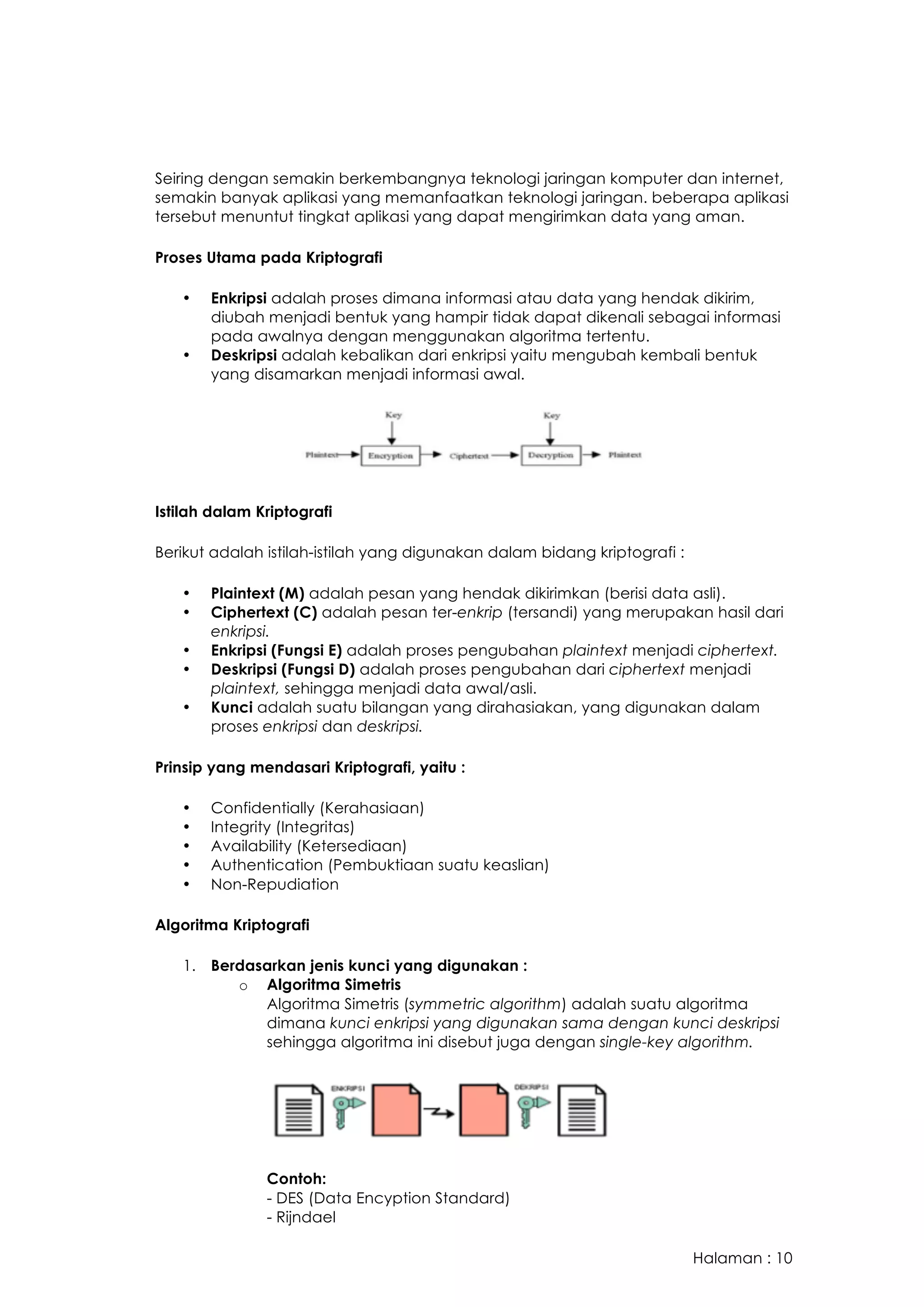 Halaman : 10
Seiring dengan semakin berkembangnya teknologi jaringan komputer dan internet,
semakin banyak aplikasi yang memanfaatkan teknologi jaringan. beberapa aplikasi
tersebut menuntut tingkat aplikasi yang dapat mengirimkan data yang aman.
Proses Utama pada Kriptografi
• Enkripsi adalah proses dimana informasi atau data yang hendak dikirim,
diubah menjadi bentuk yang hampir tidak dapat dikenali sebagai informasi
pada awalnya dengan menggunakan algoritma tertentu.
• Deskripsi adalah kebalikan dari enkripsi yaitu mengubah kembali bentuk
yang disamarkan menjadi informasi awal.
Istilah dalam Kriptografi
Berikut adalah istilah-istilah yang digunakan dalam bidang kriptografi :
• Plaintext (M) adalah pesan yang hendak dikirimkan (berisi data asli).
• Ciphertext (C) adalah pesan ter-enkrip (tersandi) yang merupakan hasil dari
enkripsi.
• Enkripsi (Fungsi E) adalah proses pengubahan plaintext menjadi ciphertext.
• Deskripsi (Fungsi D) adalah proses pengubahan dari ciphertext menjadi
plaintext, sehingga menjadi data awal/asli.
• Kunci adalah suatu bilangan yang dirahasiakan, yang digunakan dalam
proses enkripsi dan deskripsi.
Prinsip yang mendasari Kriptografi, yaitu :
• Confidentially (Kerahasiaan)
• Integrity (Integritas)
• Availability (Ketersediaan)
• Authentication (Pembuktiaan suatu keaslian)
• Non-Repudiation
Algoritma Kriptografi
1. Berdasarkan jenis kunci yang digunakan :
o Algoritma Simetris
Algoritma Simetris (symmetric algorithm) adalah suatu algoritma
dimana kunci enkripsi yang digunakan sama dengan kunci deskripsi
sehingga algoritma ini disebut juga dengan single-key algorithm.
Contoh:
- DES (Data Encyption Standard)
- Rijndael
 
