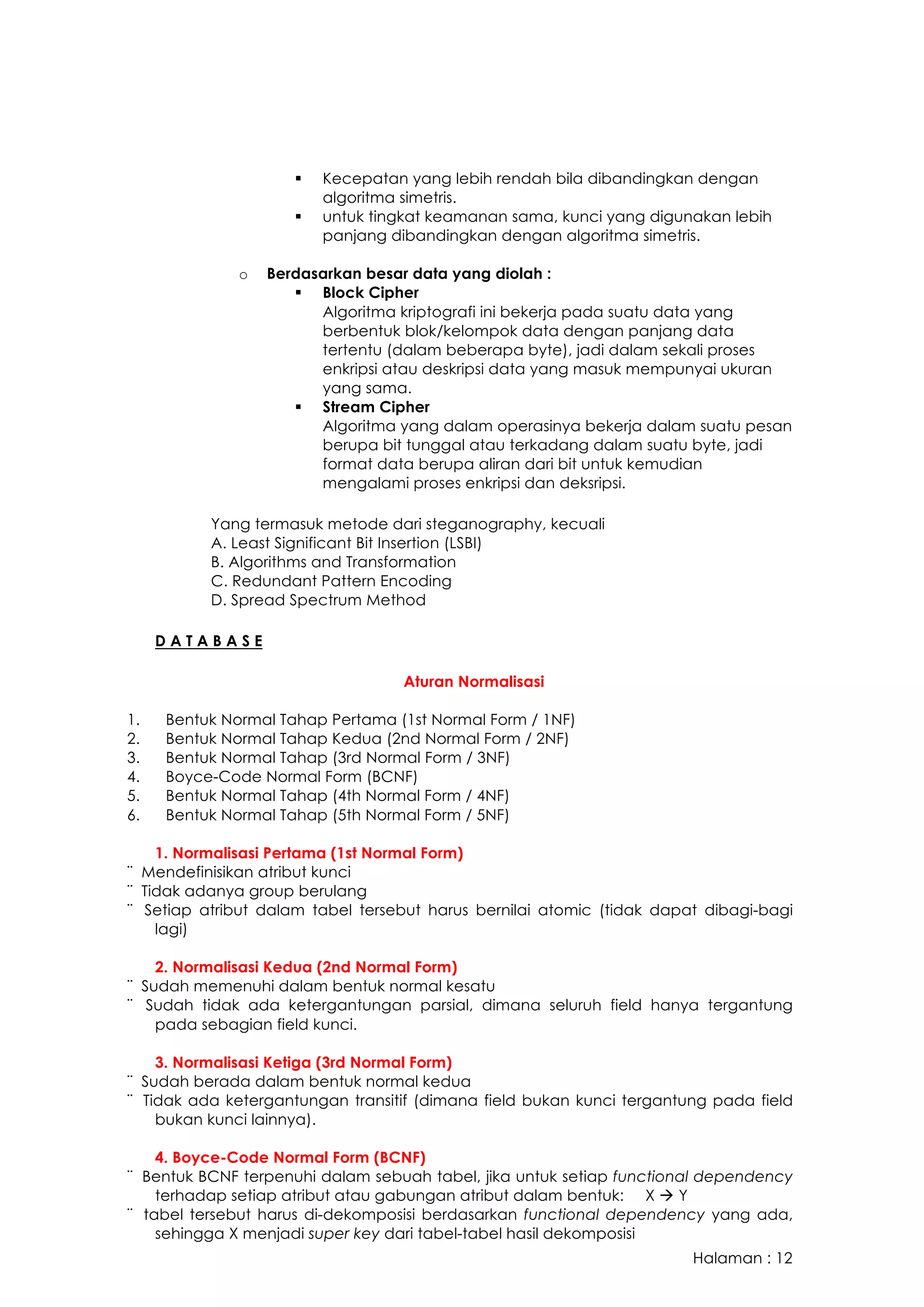 Halaman : 12
§ Kecepatan yang lebih rendah bila dibandingkan dengan
algoritma simetris.
§ untuk tingkat keamanan sama, kunci yang digunakan lebih
panjang dibandingkan dengan algoritma simetris.
o Berdasarkan besar data yang diolah :
§ Block Cipher
Algoritma kriptografi ini bekerja pada suatu data yang
berbentuk blok/kelompok data dengan panjang data
tertentu (dalam beberapa byte), jadi dalam sekali proses
enkripsi atau deskripsi data yang masuk mempunyai ukuran
yang sama.
§ Stream Cipher
Algoritma yang dalam operasinya bekerja dalam suatu pesan
berupa bit tunggal atau terkadang dalam suatu byte, jadi
format data berupa aliran dari bit untuk kemudian
mengalami proses enkripsi dan deksripsi.
Yang termasuk metode dari steganography, kecuali
A. Least Significant Bit Insertion (LSBI)
B. Algorithms and Transformation
C. Redundant Pattern Encoding
D. Spread Spectrum Method
D A T A B A S E
Aturan Normalisasi
1. Bentuk Normal Tahap Pertama (1st Normal Form / 1NF)
2. Bentuk Normal Tahap Kedua (2nd Normal Form / 2NF)
3. Bentuk Normal Tahap (3rd Normal Form / 3NF)
4. Boyce-Code Normal Form (BCNF)
5. Bentuk Normal Tahap (4th Normal Form / 4NF)
6. Bentuk Normal Tahap (5th Normal Form / 5NF)
1. Normalisasi Pertama (1st Normal Form)
¨ Mendefinisikan atribut kunci
¨ Tidak adanya group berulang
¨ Setiap atribut dalam tabel tersebut harus bernilai atomic (tidak dapat dibagi-bagi
lagi)
2. Normalisasi Kedua (2nd Normal Form)
¨ Sudah memenuhi dalam bentuk normal kesatu
¨ Sudah tidak ada ketergantungan parsial, dimana seluruh field hanya tergantung
pada sebagian field kunci.
3. Normalisasi Ketiga (3rd Normal Form)
¨ Sudah berada dalam bentuk normal kedua
¨ Tidak ada ketergantungan transitif (dimana field bukan kunci tergantung pada field
bukan kunci lainnya).
4. Boyce-Code Normal Form (BCNF)
¨ Bentuk BCNF terpenuhi dalam sebuah tabel, jika untuk setiap functional dependency
terhadap setiap atribut atau gabungan atribut dalam bentuk: X à Y
¨ tabel tersebut harus di-dekomposisi berdasarkan functional dependency yang ada,
sehingga X menjadi super key dari tabel-tabel hasil dekomposisi
 