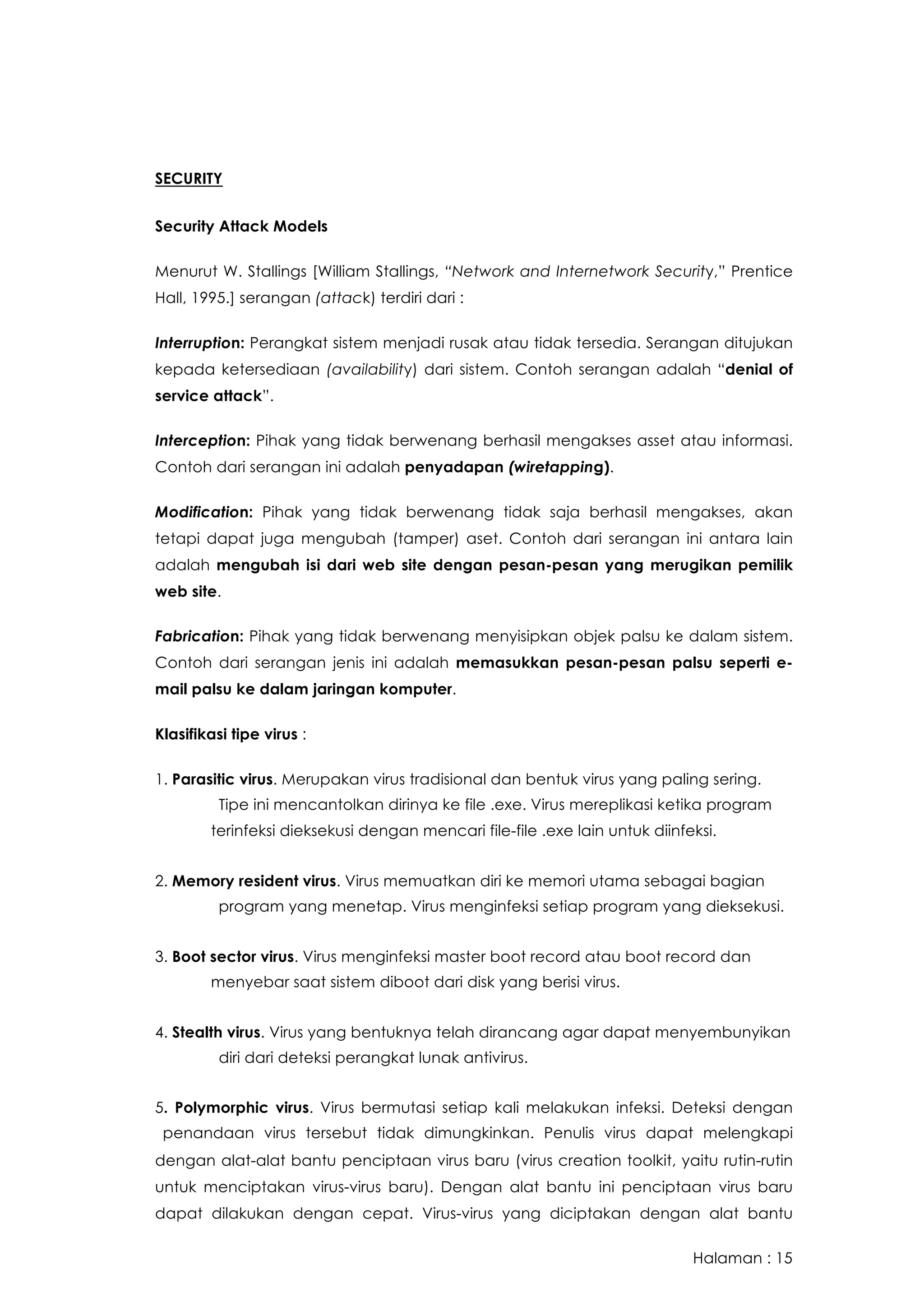 Halaman : 15
SECURITY
Security Attack Models
Menurut W. Stallings [William Stallings, “Network and Internetwork Security,” Prentice
Hall, 1995.] serangan (attack) terdiri dari :
Interruption: Perangkat sistem menjadi rusak atau tidak tersedia. Serangan ditujukan
kepada ketersediaan (availability) dari sistem. Contoh serangan adalah “denial of
service attack”.
Interception: Pihak yang tidak berwenang berhasil mengakses asset atau informasi.
Contoh dari serangan ini adalah penyadapan (wiretapping).
Modification: Pihak yang tidak berwenang tidak saja berhasil mengakses, akan
tetapi dapat juga mengubah (tamper) aset. Contoh dari serangan ini antara lain
adalah mengubah isi dari web site dengan pesan-pesan yang merugikan pemilik
web site.
Fabrication: Pihak yang tidak berwenang menyisipkan objek palsu ke dalam sistem.
Contoh dari serangan jenis ini adalah memasukkan pesan-pesan palsu seperti e-
mail palsu ke dalam jaringan komputer.
Klasifikasi tipe virus :
1. Parasitic virus. Merupakan virus tradisional dan bentuk virus yang paling sering.
 Tipe ini mencantolkan dirinya ke file .exe. Virus mereplikasi ketika program
terinfeksi dieksekusi dengan mencari file-file .exe lain untuk diinfeksi.  
2. Memory resident virus. Virus memuatkan diri ke memori utama sebagai bagian
 program yang menetap. Virus menginfeksi setiap program yang dieksekusi.
3. Boot sector virus. Virus menginfeksi master boot record atau boot record dan
menyebar saat sistem diboot dari disk yang berisi virus.  
4. Stealth virus. Virus yang bentuknya telah dirancang agar dapat menyembunyikan
 diri dari deteksi perangkat lunak antivirus.  
5. Polymorphic virus. Virus bermutasi setiap kali melakukan infeksi. Deteksi dengan
 penandaan virus tersebut tidak dimungkinkan. Penulis virus dapat melengkapi
dengan alat-alat bantu penciptaan virus baru (virus creation toolkit, yaitu rutin-rutin
untuk menciptakan virus-virus baru). Dengan alat bantu ini penciptaan virus baru
dapat dilakukan dengan cepat. Virus-virus yang diciptakan dengan alat bantu
 