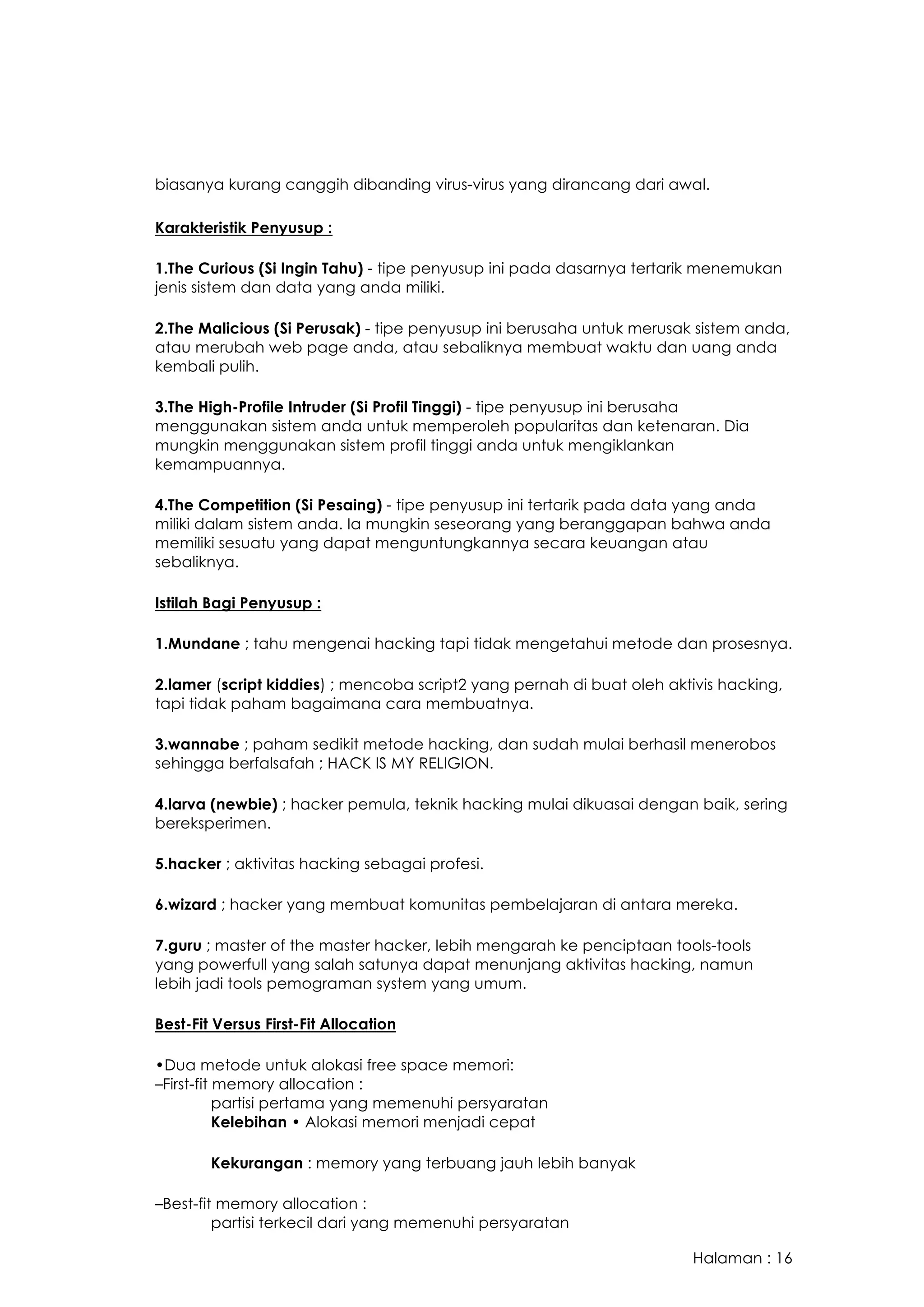 Halaman : 16
biasanya kurang canggih dibanding virus-virus yang dirancang dari awal.  
Karakteristik Penyusup :
1.The Curious (Si Ingin Tahu) - tipe penyusup ini pada dasarnya tertarik menemukan
jenis sistem dan data yang anda miliki.
2.The Malicious (Si Perusak) - tipe penyusup ini berusaha untuk merusak sistem anda,
atau merubah web page anda, atau sebaliknya membuat waktu dan uang anda
kembali pulih.
3.The High-Profile Intruder (Si Profil Tinggi) - tipe penyusup ini berusaha
menggunakan sistem anda untuk memperoleh popularitas dan ketenaran. Dia
mungkin menggunakan sistem profil tinggi anda untuk mengiklankan
kemampuannya.
4.The Competition (Si Pesaing) - tipe penyusup ini tertarik pada data yang anda
miliki dalam sistem anda. Ia mungkin seseorang yang beranggapan bahwa anda
memiliki sesuatu yang dapat menguntungkannya secara keuangan atau
sebaliknya.
Istilah Bagi Penyusup :
1.Mundane ; tahu mengenai hacking tapi tidak mengetahui metode dan prosesnya.
2.lamer (script kiddies) ; mencoba script2 yang pernah di buat oleh aktivis hacking,
tapi tidak paham bagaimana cara membuatnya.
3.wannabe ; paham sedikit metode hacking, dan sudah mulai berhasil menerobos
sehingga berfalsafah ; HACK IS MY RELIGION.
4.larva (newbie) ; hacker pemula, teknik hacking mulai dikuasai dengan baik, sering
bereksperimen.
5.hacker ; aktivitas hacking sebagai profesi.
6.wizard ; hacker yang membuat komunitas pembelajaran di antara mereka.
7.guru ; master of the master hacker, lebih mengarah ke penciptaan tools-tools
yang powerfull yang salah satunya dapat menunjang aktivitas hacking, namun
lebih jadi tools pemograman system yang umum.
Best-Fit Versus First-Fit Allocation
•Dua metode untuk alokasi free space memori:
–First-fit memory allocation :
partisi pertama yang memenuhi persyaratan
Kelebihan • Alokasi memori menjadi cepat
Kekurangan : memory yang terbuang jauh lebih banyak
–Best-fit memory allocation :
partisi terkecil dari yang memenuhi persyaratan
 