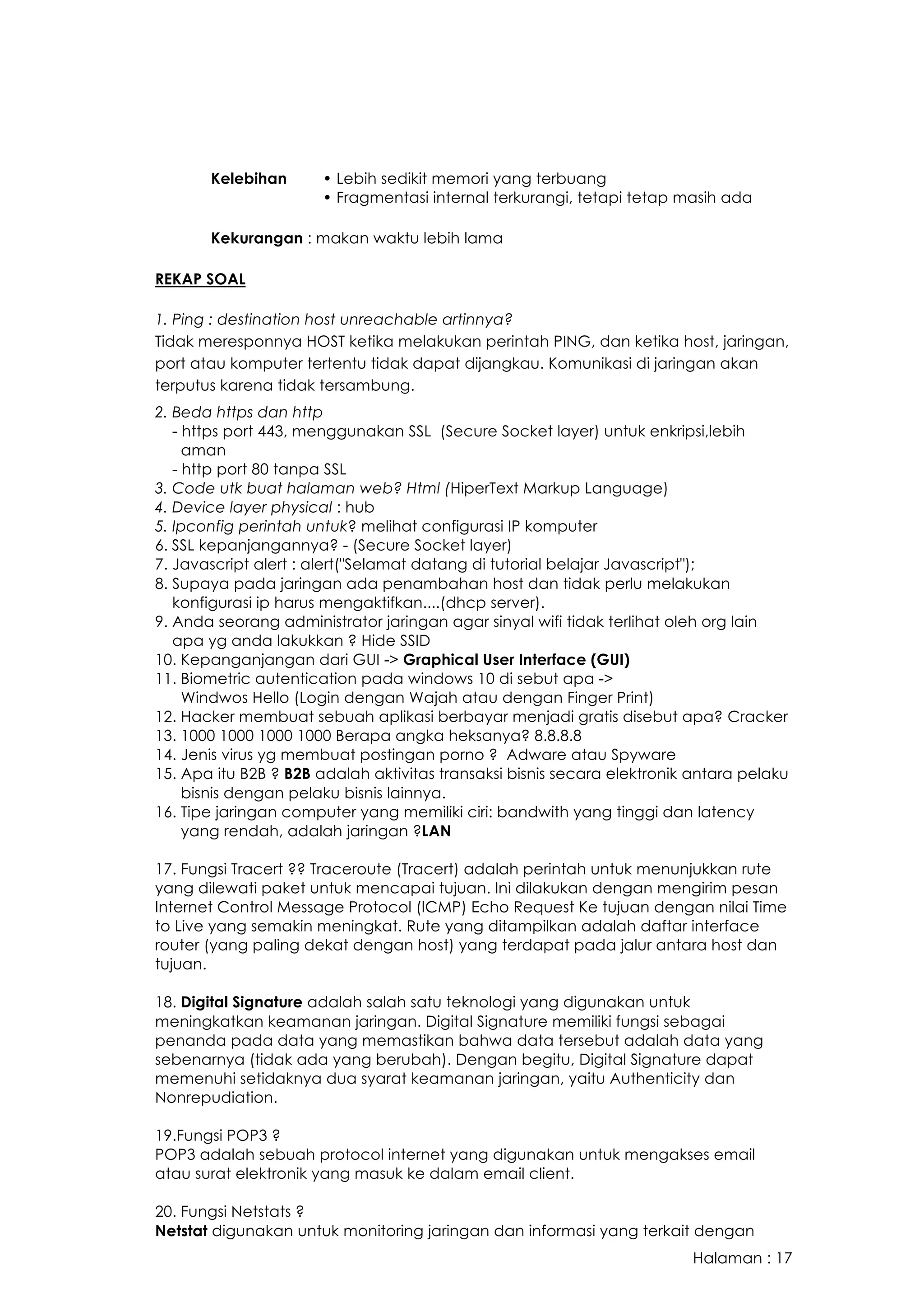 Halaman : 17
Kelebihan • Lebih sedikit memori yang terbuang
• Fragmentasi internal terkurangi, tetapi tetap masih ada
Kekurangan : makan waktu lebih lama
REKAP SOAL
1. Ping : destination host unreachable artinnya?
Tidak meresponnya HOST ketika melakukan perintah PING, dan ketika host, jaringan,
port atau komputer tertentu tidak dapat dijangkau. Komunikasi di jaringan akan
terputus karena tidak tersambung.
2. Beda https dan http
- https port 443, menggunakan SSL (Secure Socket layer) untuk enkripsi,lebih
aman
- http port 80 tanpa SSL
3. Code utk buat halaman web? Html (HiperText Markup Language)
4. Device layer physical : hub
5. Ipconfig perintah untuk? melihat configurasi IP komputer
6. SSL kepanjangannya? - (Secure Socket layer)
7. Javascript alert : alert("Selamat datang di tutorial belajar Javascript");
8. Supaya pada jaringan ada penambahan host dan tidak perlu melakukan
konfigurasi ip harus mengaktifkan....(dhcp server).
9. Anda seorang administrator jaringan agar sinyal wifi tidak terlihat oleh org lain
apa yg anda lakukkan ? Hide SSID
10. Kepanganjangan dari GUI -> Graphical User Interface (GUI)
11. Biometric autentication pada windows 10 di sebut apa ->
Windwos Hello (Login dengan Wajah atau dengan Finger Print)
12. Hacker membuat sebuah aplikasi berbayar menjadi gratis disebut apa? Cracker
13. 1000 1000 1000 1000 Berapa angka heksanya? 8.8.8.8
14. Jenis virus yg membuat postingan porno ? Adware atau Spyware
15. Apa itu B2B ? B2B adalah aktivitas transaksi bisnis secara elektronik antara pelaku
bisnis dengan pelaku bisnis lainnya.
16. Tipe jaringan computer yang memiliki ciri: bandwith yang tinggi dan latency
yang rendah, adalah jaringan ?LAN
17. Fungsi Tracert ?? Traceroute (Tracert) adalah perintah untuk menunjukkan rute
yang dilewati paket untuk mencapai tujuan. Ini dilakukan dengan mengirim pesan
Internet Control Message Protocol (ICMP) Echo Request Ke tujuan dengan nilai Time
to Live yang semakin meningkat. Rute yang ditampilkan adalah daftar interface
router (yang paling dekat dengan host) yang terdapat pada jalur antara host dan
tujuan.
18. Digital Signature adalah salah satu teknologi yang digunakan untuk
meningkatkan keamanan jaringan. Digital Signature memiliki fungsi sebagai
penanda pada data yang memastikan bahwa data tersebut adalah data yang
sebenarnya (tidak ada yang berubah). Dengan begitu, Digital Signature dapat
memenuhi setidaknya dua syarat keamanan jaringan, yaitu Authenticity dan
Nonrepudiation.
19.Fungsi POP3 ?
POP3 adalah sebuah protocol internet yang digunakan untuk mengakses email
atau surat elektronik yang masuk ke dalam email client.
20. Fungsi Netstats ?
Netstat digunakan untuk monitoring jaringan dan informasi yang terkait dengan
 