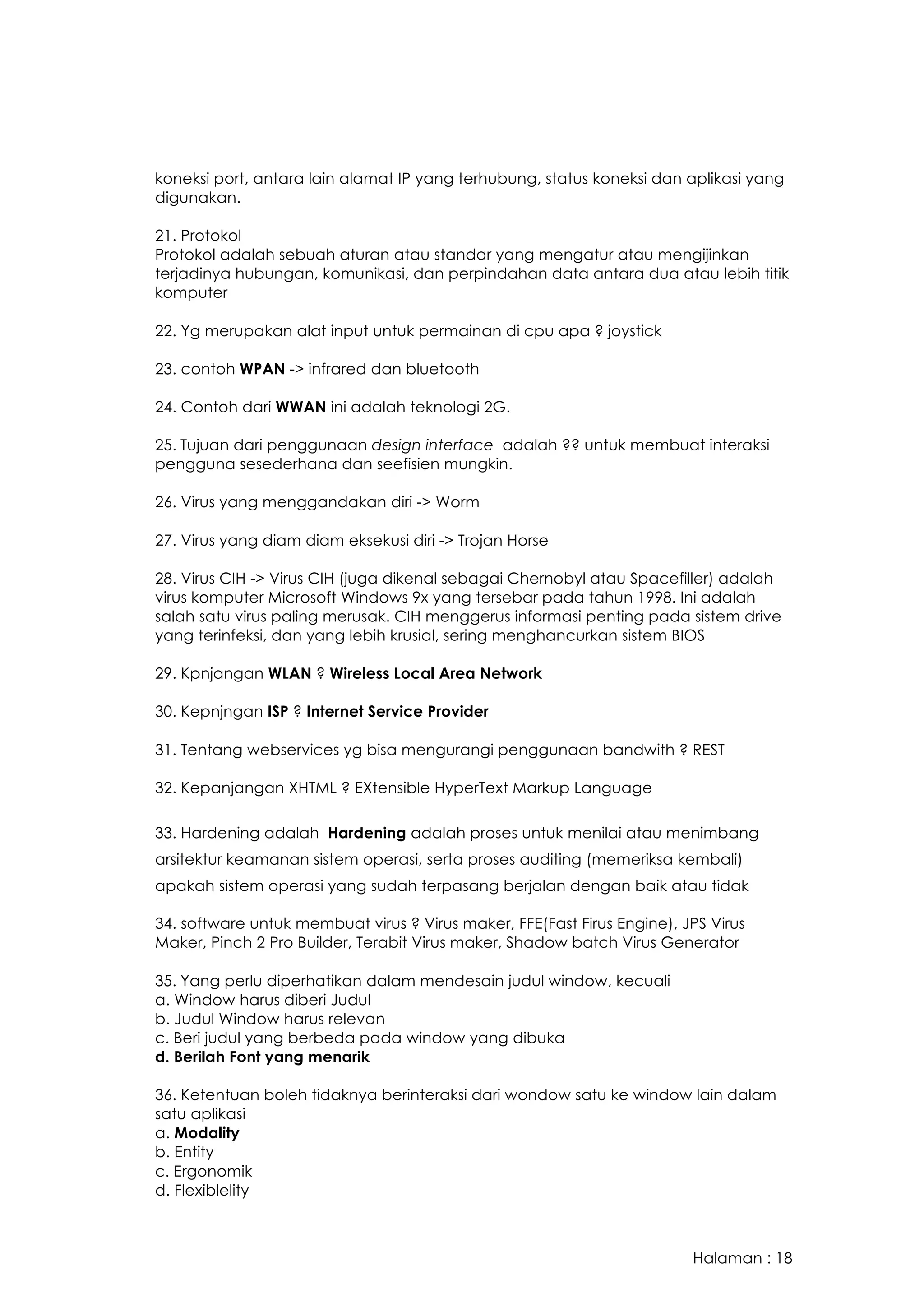 Halaman : 18
koneksi port, antara lain alamat IP yang terhubung, status koneksi dan aplikasi yang
digunakan.
21. Protokol
Protokol adalah sebuah aturan atau standar yang mengatur atau mengijinkan
terjadinya hubungan, komunikasi, dan perpindahan data antara dua atau lebih titik
komputer
22. Yg merupakan alat input untuk permainan di cpu apa ? joystick
23. contoh WPAN -> infrared dan bluetooth
24. Contoh dari WWAN ini adalah teknologi 2G.
25. Tujuan dari penggunaan design interface adalah ?? untuk membuat interaksi
pengguna sesederhana dan seefisien mungkin.
26. Virus yang menggandakan diri -> Worm
27. Virus yang diam diam eksekusi diri -> Trojan Horse
28. Virus CIH -> Virus CIH (juga dikenal sebagai Chernobyl atau Spacefiller) adalah
virus komputer Microsoft Windows 9x yang tersebar pada tahun 1998. Ini adalah
salah satu virus paling merusak. CIH menggerus informasi penting pada sistem drive
yang terinfeksi, dan yang lebih krusial, sering menghancurkan sistem BIOS
29. Kpnjangan WLAN ? Wireless Local Area Network
30. Kepnjngan ISP ? Internet Service Provider
31. Tentang webservices yg bisa mengurangi penggunaan bandwith ? REST
32. Kepanjangan XHTML ? EXtensible HyperText Markup Language
33. Hardening adalah Hardening adalah proses untuk menilai atau menimbang
arsitektur keamanan sistem operasi, serta proses auditing (memeriksa kembali)
apakah sistem operasi yang sudah terpasang berjalan dengan baik atau tidak
34. software untuk membuat virus ? Virus maker, FFE(Fast Firus Engine), JPS Virus
Maker, Pinch 2 Pro Builder, Terabit Virus maker, Shadow batch Virus Generator
35. Yang perlu diperhatikan dalam mendesain judul window, kecuali
a. Window harus diberi Judul
b. Judul Window harus relevan
c. Beri judul yang berbeda pada window yang dibuka
d. Berilah Font yang menarik
36. Ketentuan boleh tidaknya berinteraksi dari wondow satu ke window lain dalam
satu aplikasi
a. Modality
b. Entity
c. Ergonomik
d. Flexiblelity
 