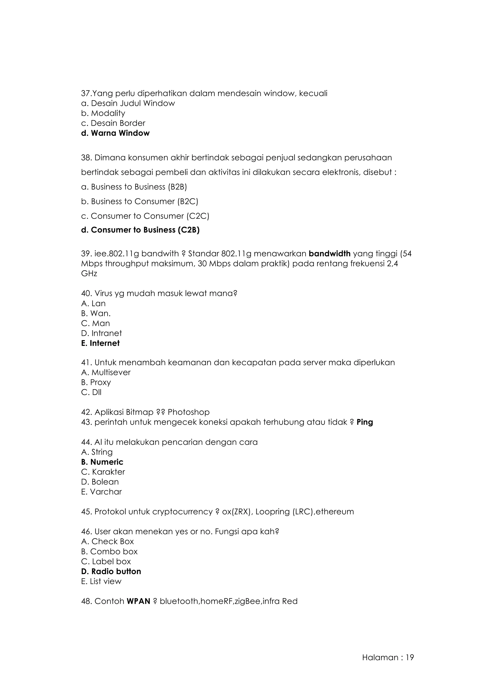 Halaman : 19
37.Yang perlu diperhatikan dalam mendesain window, kecuali
a. Desain Judul Window
b. Modality
c. Desain Border
d. Warna Window
38. Dimana konsumen akhir bertindak sebagai penjual sedangkan perusahaan
bertindak sebagai pembeli dan aktivitas ini dilakukan secara elektronis, disebut :
a. Business to Business (B2B)
b. Business to Consumer (B2C)
c. Consumer to Consumer (C2C)
d. Consumer to Business (C2B) 
39. iee.802.11g bandwith ? Standar 802.11g menawarkan bandwidth yang tinggi (54
Mbps throughput maksimum, 30 Mbps dalam praktik) pada rentang frekuensi 2,4
GHz
40. Virus yg mudah masuk lewat mana?
A. Lan
B. Wan.
C. Man
D. Intranet
E. Internet
41. Untuk menambah keamanan dan kecapatan pada server maka diperlukan
A. Multisever
B. Proxy
C. Dll
42. Aplikasi Bitmap ?? Photoshop
43. perintah untuk mengecek koneksi apakah terhubung atau tidak ? Ping
44. AI itu melakukan pencarian dengan cara
A. String
B. Numeric
C. Karakter
D. Bolean
E. Varchar
45. Protokol untuk cryptocurrency ? ox(ZRX), Loopring (LRC),ethereum
46. User akan menekan yes or no. Fungsi apa kah?
A. Check Box
B. Combo box
C. Label box
D. Radio button
E. List view
48. Contoh WPAN ? bluetooth,homeRF,zigBee,infra Red
 