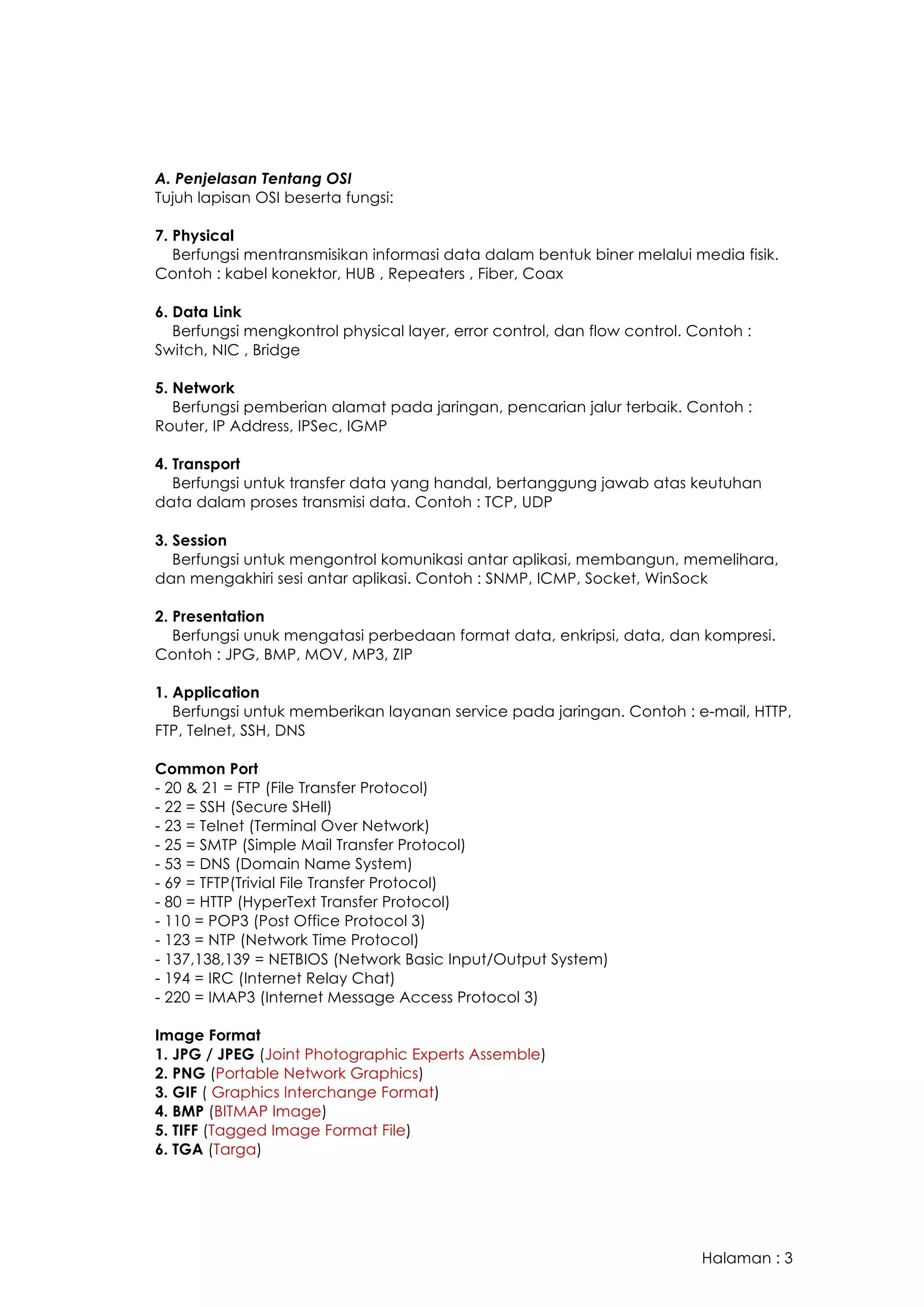 Halaman : 3
A. Penjelasan Tentang OSI
Tujuh lapisan OSI beserta fungsi:
7. Physical
Berfungsi mentransmisikan informasi data dalam bentuk biner melalui media fisik.
Contoh : kabel konektor, HUB , Repeaters , Fiber, Coax
6. Data Link
Berfungsi mengkontrol physical layer, error control, dan flow control. Contoh :
Switch, NIC , Bridge
5. Network
Berfungsi pemberian alamat pada jaringan, pencarian jalur terbaik. Contoh :
Router, IP Address, IPSec, IGMP
4. Transport
Berfungsi untuk transfer data yang handal, bertanggung jawab atas keutuhan
data dalam proses transmisi data. Contoh : TCP, UDP
3. Session
Berfungsi untuk mengontrol komunikasi antar aplikasi, membangun, memelihara,
dan mengakhiri sesi antar aplikasi. Contoh : SNMP, ICMP, Socket, WinSock
2. Presentation
Berfungsi unuk mengatasi perbedaan format data, enkripsi, data, dan kompresi.
Contoh : JPG, BMP, MOV, MP3, ZIP
1. Application
Berfungsi untuk memberikan layanan service pada jaringan. Contoh : e-mail, HTTP,
FTP, Telnet, SSH, DNS
Common Port
- 20 & 21 = FTP (File Transfer Protocol)
- 22 = SSH (Secure SHell)
- 23 = Telnet (Terminal Over Network)
- 25 = SMTP (Simple Mail Transfer Protocol)
- 53 = DNS (Domain Name System)
- 69 = TFTP(Trivial File Transfer Protocol)
- 80 = HTTP (HyperText Transfer Protocol)
- 110 = POP3 (Post Office Protocol 3)
- 123 = NTP (Network Time Protocol)
- 137,138,139 = NETBIOS (Network Basic Input/Output System)
- 194 = IRC (Internet Relay Chat)
- 220 = IMAP3 (Internet Message Access Protocol 3)
Image Format
1. JPG / JPEG (Joint Photographic Experts Assemble)
2. PNG (Portable Network Graphics)
3. GIF ( Graphics Interchange Format)
4. BMP (BITMAP Image)
5. TIFF (Tagged Image Format File)
6. TGA (Targa)
 
