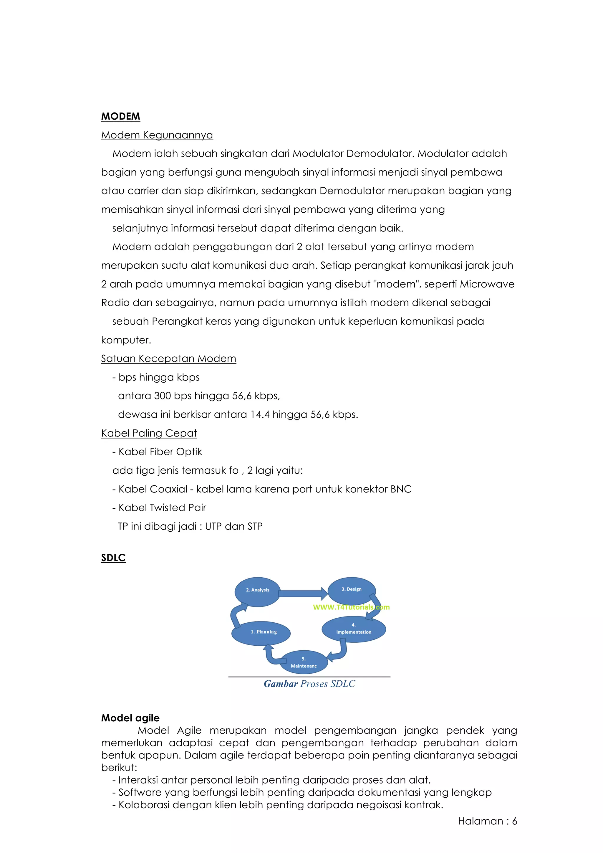 Halaman : 6
MODEM
Modem Kegunaannya
Modem ialah sebuah singkatan dari Modulator Demodulator. Modulator adalah
bagian yang berfungsi guna mengubah sinyal informasi menjadi sinyal pembawa
atau carrier dan siap dikirimkan, sedangkan Demodulator merupakan bagian yang
memisahkan sinyal informasi dari sinyal pembawa yang diterima yang
selanjutnya informasi tersebut dapat diterima dengan baik.
Modem adalah penggabungan dari 2 alat tersebut yang artinya modem
merupakan suatu alat komunikasi dua arah. Setiap perangkat komunikasi jarak jauh
2 arah pada umumnya memakai bagian yang disebut "modem", seperti Microwave
Radio dan sebagainya, namun pada umumnya istilah modem dikenal sebagai
sebuah Perangkat keras yang digunakan untuk keperluan komunikasi pada
komputer.
Satuan Kecepatan Modem
- bps hingga kbps
antara 300 bps hingga 56,6 kbps,
dewasa ini berkisar antara 14.4 hingga 56,6 kbps.
Kabel Paling Cepat
- Kabel Fiber Optik
ada tiga jenis termasuk fo , 2 lagi yaitu:
- Kabel Coaxial - kabel lama karena port untuk konektor BNC
- Kabel Twisted Pair
TP ini dibagi jadi : UTP dan STP
SDLC
Gambar Proses SDLC
Model agile
Model Agile merupakan model pengembangan jangka pendek yang
memerlukan adaptasi cepat dan pengembangan terhadap perubahan dalam
bentuk apapun. Dalam agile terdapat beberapa poin penting diantaranya sebagai
berikut:
- Interaksi antar personal lebih penting daripada proses dan alat.
- Software yang berfungsi lebih penting daripada dokumentasi yang lengkap
- Kolaborasi dengan klien lebih penting daripada negoisasi kontrak.
 