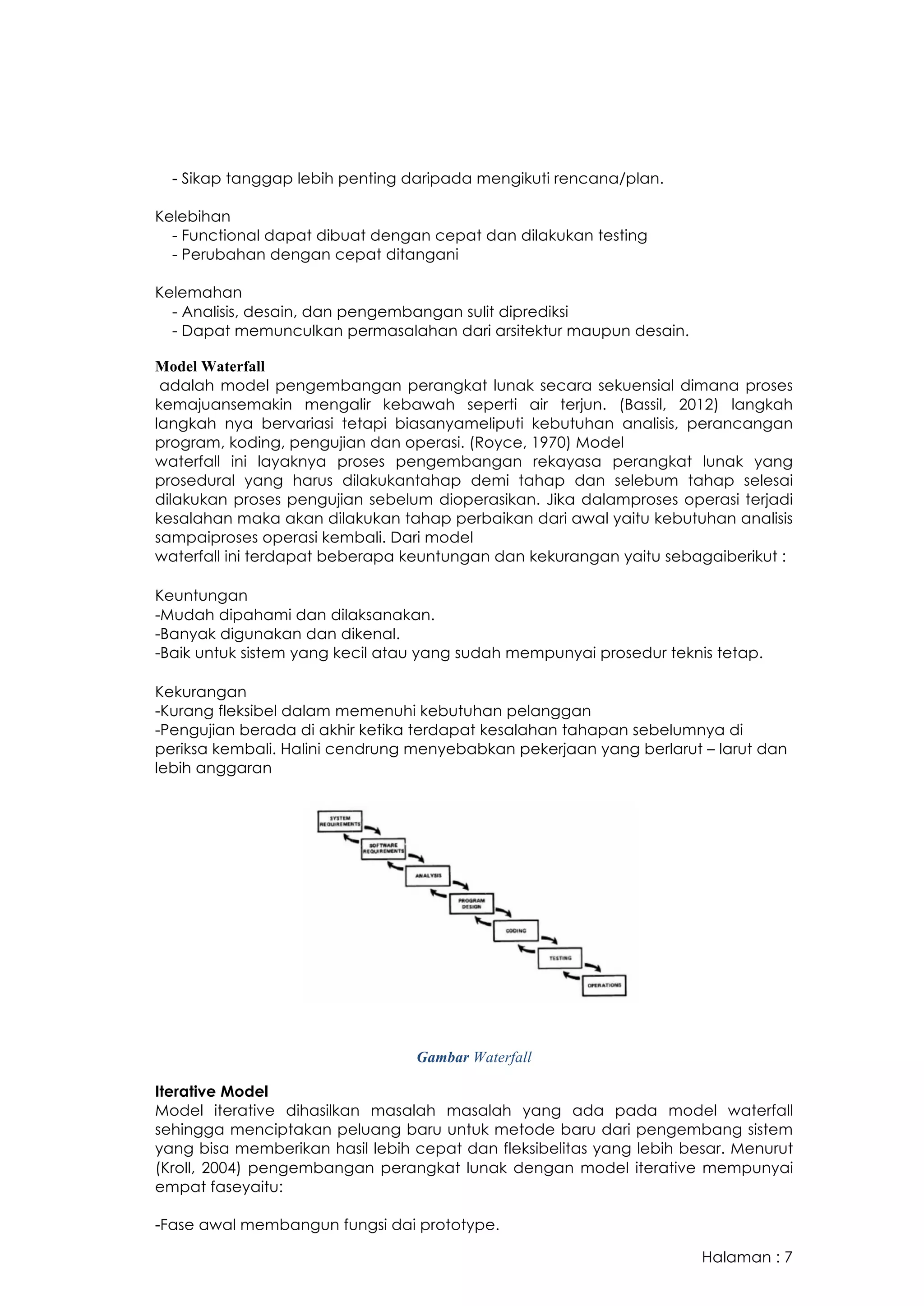 Halaman : 7
- Sikap tanggap lebih penting daripada mengikuti rencana/plan.
Kelebihan
- Functional dapat dibuat dengan cepat dan dilakukan testing
- Perubahan dengan cepat ditangani
Kelemahan
- Analisis, desain, dan pengembangan sulit diprediksi
- Dapat memunculkan permasalahan dari arsitektur maupun desain.
Model Waterfall
adalah model pengembangan perangkat lunak secara sekuensial dimana proses
kemajuansemakin mengalir kebawah seperti air terjun. (Bassil, 2012) langkah
langkah nya bervariasi tetapi biasanyameliputi kebutuhan analisis, perancangan
program, koding, pengujian dan operasi. (Royce, 1970) Model
waterfall ini layaknya proses pengembangan rekayasa perangkat lunak yang
prosedural yang harus dilakukantahap demi tahap dan selebum tahap selesai
dilakukan proses pengujian sebelum dioperasikan. Jika dalamproses operasi terjadi
kesalahan maka akan dilakukan tahap perbaikan dari awal yaitu kebutuhan analisis
sampaiproses operasi kembali. Dari model
waterfall ini terdapat beberapa keuntungan dan kekurangan yaitu sebagaiberikut :
Keuntungan
-Mudah dipahami dan dilaksanakan.
-Banyak digunakan dan dikenal.
-Baik untuk sistem yang kecil atau yang sudah mempunyai prosedur teknis tetap.
Kekurangan
-Kurang fleksibel dalam memenuhi kebutuhan pelanggan
-Pengujian berada di akhir ketika terdapat kesalahan tahapan sebelumnya di
periksa kembali. Halini cendrung menyebabkan pekerjaan yang berlarut – larut dan
lebih anggaran
Gambar Waterfall
Iterative Model
Model iterative dihasilkan masalah masalah yang ada pada model waterfall
sehingga menciptakan peluang baru untuk metode baru dari pengembang sistem
yang bisa memberikan hasil lebih cepat dan fleksibelitas yang lebih besar. Menurut
(Kroll, 2004) pengembangan perangkat lunak dengan model iterative mempunyai
empat faseyaitu:
-Fase awal membangun fungsi dai prototype.
 