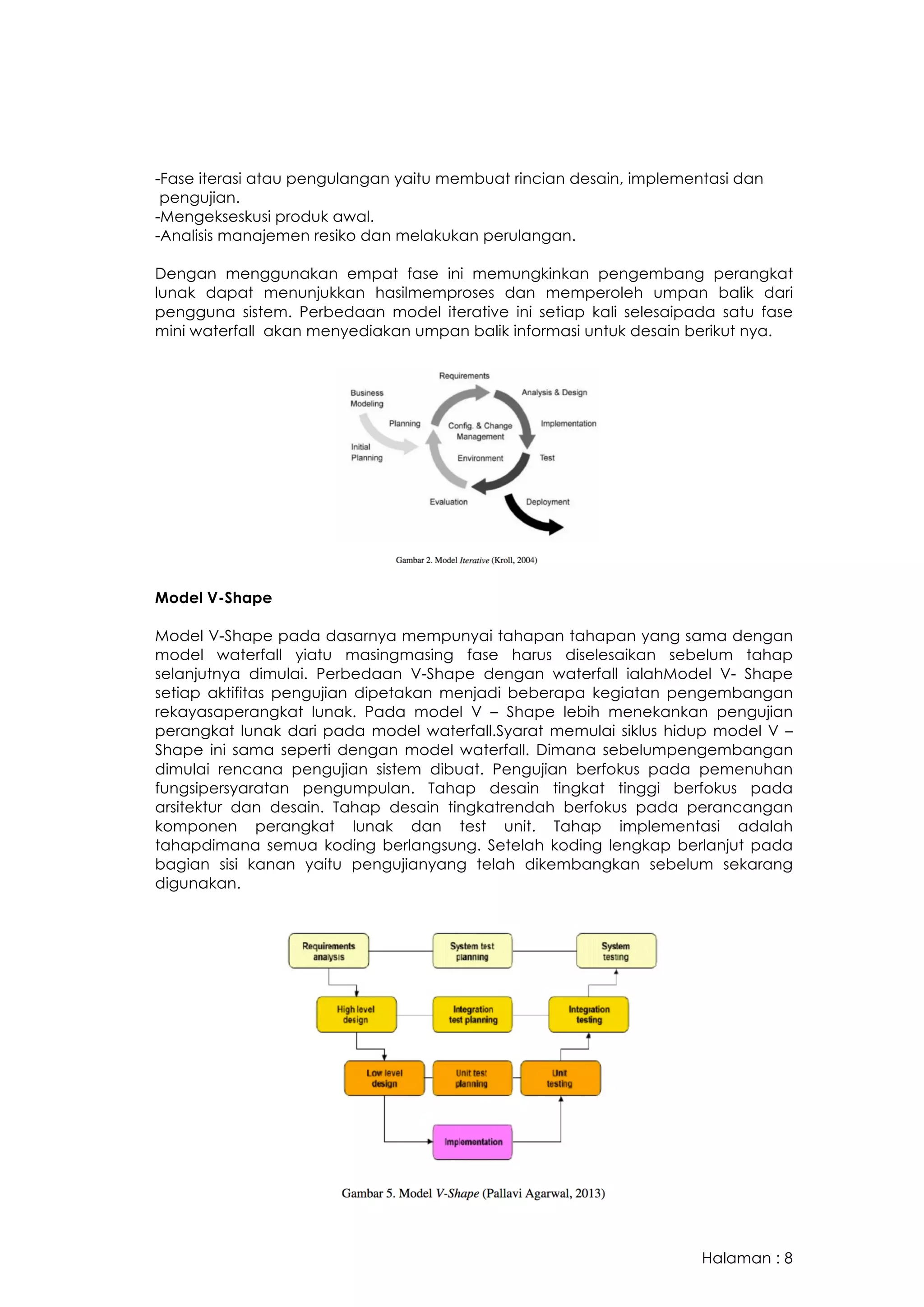 Halaman : 8
-Fase iterasi atau pengulangan yaitu membuat rincian desain, implementasi dan
pengujian.
-Mengekseskusi produk awal.
-Analisis manajemen resiko dan melakukan perulangan.
Dengan menggunakan empat fase ini memungkinkan pengembang perangkat
lunak dapat menunjukkan hasilmemproses dan memperoleh umpan balik dari
pengguna sistem. Perbedaan model iterative ini setiap kali selesaipada satu fase
mini waterfall akan menyediakan umpan balik informasi untuk desain berikut nya.
Model V-Shape
Model V-Shape pada dasarnya mempunyai tahapan tahapan yang sama dengan
model waterfall yiatu masingmasing fase harus diselesaikan sebelum tahap
selanjutnya dimulai. Perbedaan V-Shape dengan waterfall ialahModel V- Shape
setiap aktifitas pengujian dipetakan menjadi beberapa kegiatan pengembangan
rekayasaperangkat lunak. Pada model V – Shape lebih menekankan pengujian
perangkat lunak dari pada model waterfall.Syarat memulai siklus hidup model V –
Shape ini sama seperti dengan model waterfall. Dimana sebelumpengembangan
dimulai rencana pengujian sistem dibuat. Pengujian berfokus pada pemenuhan
fungsipersyaratan pengumpulan. Tahap desain tingkat tinggi berfokus pada
arsitektur dan desain. Tahap desain tingkatrendah berfokus pada perancangan
komponen perangkat lunak dan test unit. Tahap implementasi adalah
tahapdimana semua koding berlangsung. Setelah koding lengkap berlanjut pada
bagian sisi kanan yaitu pengujianyang telah dikembangkan sebelum sekarang
digunakan.
 