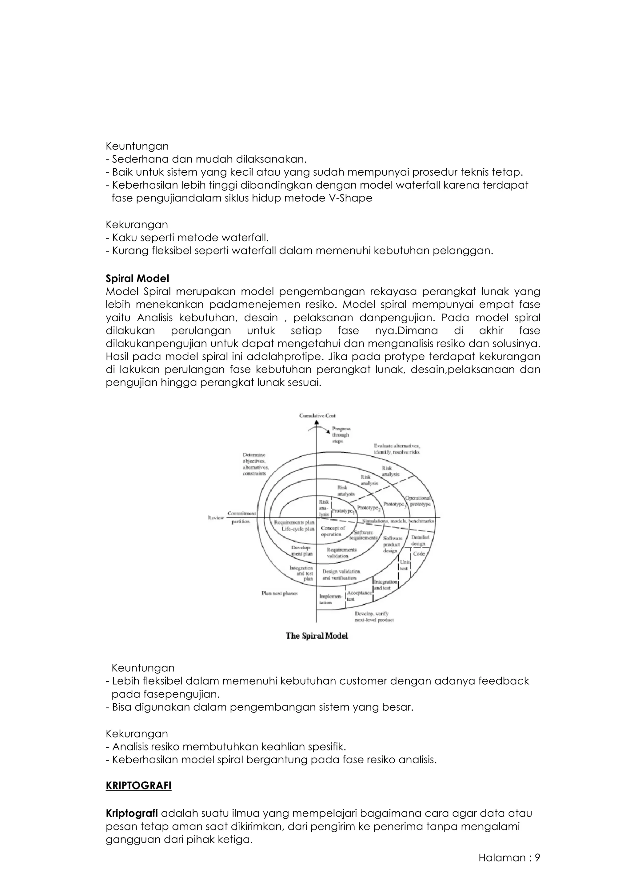 Halaman : 9
Keuntungan
- Sederhana dan mudah dilaksanakan.
- Baik untuk sistem yang kecil atau yang sudah mempunyai prosedur teknis tetap.
- Keberhasilan lebih tinggi dibandingkan dengan model waterfall karena terdapat
fase pengujiandalam siklus hidup metode V-Shape
Kekurangan
- Kaku seperti metode waterfall.
- Kurang fleksibel seperti waterfall dalam memenuhi kebutuhan pelanggan.
Spiral Model
Model Spiral merupakan model pengembangan rekayasa perangkat lunak yang
lebih menekankan padamenejemen resiko. Model spiral mempunyai empat fase
yaitu Analisis kebutuhan, desain , pelaksanan danpengujian. Pada model spiral
dilakukan perulangan untuk setiap fase nya.Dimana di akhir fase
dilakukanpengujian untuk dapat mengetahui dan menganalisis resiko dan solusinya.
Hasil pada model spiral ini adalahprotipe. Jika pada protype terdapat kekurangan
di lakukan perulangan fase kebutuhan perangkat lunak, desain,pelaksanaan dan
pengujian hingga perangkat lunak sesuai.
Keuntungan
- Lebih fleksibel dalam memenuhi kebutuhan customer dengan adanya feedback
pada fasepengujian.
- Bisa digunakan dalam pengembangan sistem yang besar.
Kekurangan
- Analisis resiko membutuhkan keahlian spesifik.
- Keberhasilan model spiral bergantung pada fase resiko analisis.
KRIPTOGRAFI
Kriptografi adalah suatu ilmua yang mempelajari bagaimana cara agar data atau
pesan tetap aman saat dikirimkan, dari pengirim ke penerima tanpa mengalami
gangguan dari pihak ketiga.
 
