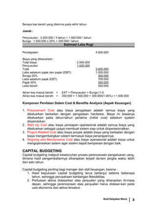 Berapa kas bersih yang diterima pada akhir tahun.
Jawab :
Penyusutan : 3.000.000 / 3 tahun = 1.000.000 / tahun
Bunga : 1.500.000 x 20% = 300.000 / tahun
Estimasi Laba Rugi
Pendapatan 4.000.000
Biaya yang dikeluarkan :
Total biaya 2.000.000
Penyusutan 1.000.000
Total 3.000.000
Laba sebelum pajak dan pajak (EBIT) 1.000.000
Bunga 20% 300.000
Laba sebelum pajak (EBT) 700.000
Pajak 50% 350.000
Laba bersih 350.000
Aliran kas masuk bersih = EAT + Penyusutan + Bunga (1-t)
Aliran kas masuk bersih = 350.000 + 1.000.000 + 300.000(1-50%) = 1.500.000
Komponen Penilaian Dalam Cost & Benefits Analysis (Aspek Keuangan)
1. Procurement Cost atau biaya pengadaan adalah semua biaya yang
dikeluarkan berkaitan dengan pengadaan hardware. Biaya ini biasanya
dikeluarkan pada tahun-tahun pertama (initial cost) sebelum system
dioperasikan.
2. Start Up Cost atau biaya persiapan operasional adalah semua biaya yang
dikeluarkan sebagai upaya membuat sistem siap untuk dioperasionalkan.
3. Project Related Cost atau biaya proyek adalah biaya yang berkaitan dengan
biaya mengembangkan sistem termasuk biaya penerapannya.
4. Ongoing and Maintenance Cost atau biaya operasional adalah biaya untuk
mengoperasikan sistem agar sistem dapat beroperasi dengan baik.
CAPITAL BUDGETING
Capital budgeting meliputi keseluruhan proses perencanaan pengeluaran uang,
dimana hasil pengembaliannya diharapkan terjadi da-lam jangka waktu lebih
dari satu tahun.
Capital budgeting penting bagi manajer dan staf keuangan, karena :
1. Hasil keputusan capital budgeting terus berlanjut selama beberapa
tahun, sehingga perusahaan kehilangan fleksibilitas.
2. Perluasan aktiva didasarkan atas penjualan yang diharapkan di-masa
depan, sehingga perencanaan atas penjualan harus didasar-kan pada
usia ekonomis dari aktiva tersebut.
Studi Kelayakan Bisnis 3
 