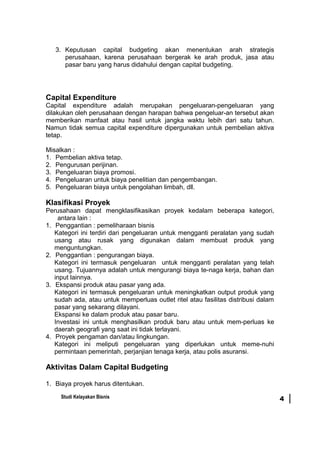 3. Keputusan capital budgeting akan menentukan arah strategis
perusahaan, karena perusahaan bergerak ke arah produk, jasa atau
pasar baru yang harus didahului dengan capital budgeting.
Capital Expenditure
Capital expenditure adalah merupakan pengeluaran-pengeluaran yang
dilakukan oleh perusahaan dengan harapan bahwa pengeluar-an tersebut akan
memberikan manfaat atau hasil untuk jangka waktu lebih dari satu tahun.
Namun tidak semua capital expenditure dipergunakan untuk pembelian aktiva
tetap.
Misalkan :
1. Pembelian aktiva tetap.
2. Pengurusan perijinan.
3. Pengeluaran biaya promosi.
4. Pengeluaran untuk biaya penelitian dan pengembangan.
5. Pengeluaran biaya untuk pengolahan limbah, dll.
Klasifikasi Proyek
Perusahaan dapat mengklasifikasikan proyek kedalam beberapa kategori,
antara lain :
1. Penggantian : pemeliharaan bisnis
Kategori ini terdiri dari pengeluaran untuk mengganti peralatan yang sudah
usang atau rusak yang digunakan dalam membuat produk yang
menguntungkan.
2. Penggantian : pengurangan biaya.
Kategori ini termasuk pengeluaran untuk mengganti peralatan yang telah
usang. Tujuannya adalah untuk mengurangi biaya te-naga kerja, bahan dan
input lainnya.
3. Ekspansi produk atau pasar yang ada.
Kategori ini termasuk pengeluaran untuk meningkatkan output produk yang
sudah ada, atau untuk memperluas outlet ritel atau fasilitas distribusi dalam
pasar yang sekarang dilayani.
Ekspansi ke dalam produk atau pasar baru.
Investasi ini untuk menghasilkan produk baru atau untuk mem-perluas ke
daerah geografi yang saat ini tidak terlayani.
4. Proyek pengaman dan/atau lingkungan.
Kategori ini meliputi pengeluaran yang diperlukan untuk meme-nuhi
permintaan pemerintah, perjanjian tenaga kerja, atau polis asuransi.
Aktivitas Dalam Capital Budgeting
1. Biaya proyek harus ditentukan.
Studi Kelayakan Bisnis 4
 