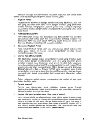 Terdapat beberapa indikator finansial yang lazim digunakan oleh analis dalam
menilai sehat atau tidaknya suatu proyek secara finansial, yaitu :
1. Payback Period
Payback Period didefinisikan sebagai periode waktu yang dibutuhkan, agar cash
flow yang dihasilkan telah sama besar dengan investasi yang dikeluarkan.
Investor tentunya menginginkan payback period yang sesingkat-singkatnya,
terutama bila dikaitkan dengan resiko ketidakpastian berusaha yang selalu ada di
masa depan.
2. Net Present Value (NPV)
NPV didefinisikan sebagai nilai dari proyek yang bersangkutan yang diperoleh
berdasarkan selisih antara cash flow yang dihasilkan terhadap investasi yang
dikeluarkan. NPV yang layak adalah NPV yang positif, dimana ini berarti cash
flow yang dihasilkan melebihi jumlah yang diinvestasikan.
3. Discounted Payback Period
Pada metode Payback Period salah satu kelemahannya adalah diabaikan nilai
waktu, pada metode ini mencari periode pengembalian investasi dengan
mempertimbangkan nilai waktu.
4. Internal Rate of Return (IRR)
IRR didefinisikan sebagai tingkat pengembalian investasi yang dihasilkan suatu
proyek, diukur dengan membandingkan cash flow yang dihasilkan proyek
terhadap investasi yang dikeluarkan untuk proyek tersebut. Lalu bagaimana
menentukan apakah suatu angka IRR tertentu dapat diterima oleh investor? Pada
umumnya investor akan membandingkan IRR ini dengan apa yang dinamakan
Minimal Attractive Rate of Return (MARR) yang merupakan suatu tingkat
pengembalian tertentu yang dapat diperoleh relatif tanpa risiko misalnya dengan
membandingkan tingkat pengembalian dari investasi yang ditanamkan melalui
deposito.
Dalam melakukan analisis dengan menggunakan alat analisis di atas, perlu
diperhatikan dua faktor yaitu :
1. Periode evaluasi
Periode yang dipergunakan untuk melakukan evaluasi secara finansial
diestimasikan berdasarkan faktor tertentu misalnya usia kepemilikan (ownership
life) usaha apakah terhingga atau abadi.
2. Konsep nilai uang terhadap waktu (time value of money)
Uang mempunyai nilai terhadap waktu dan besar nilai itu sangat tergantung pada
saat kapan uang itu diterima. Konsep ini mengandung implikasi bahwa sejumlah
uang tertentu saat ini tidak sama nilainya dengan sejumlah uang yang sama di
saat yang lalu atau yang akan datang. Baik metode analisis IRR maupun NPV di
atas dihitung setelah sebelumnya menyesuaikan nilai cash flow di masa yang
akan datang (future value) ke nilai saat ini (present value).
Studi Kelayakan Bisnis 6
 