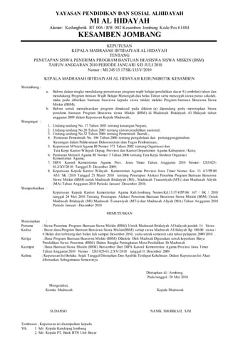 YAYASAN PENDIDIKAN DAN SOSIAL ALHIDAYAH 
MI AL HIDAYAH 
Alamat: Kedungbetik RT 006 / RW 002 Kesamben Jombang Kode Pos 61484 
KESAMBEN JOMBANG 
KEPUTUSAN 
KEPALA MADRASAH IBTIDAIYAH AL HIDAYAH 
TENTANG 
PENETAPAN SISWA PENERIMA PROGRAM BANTUAN BEASISWA SISWA MISKIN (BSM) 
TAHUN ANGGARAN 2010 PERIODE JANUARI S/D JULI 2010 
Nomor : MI.245/13.17/SK/135/V/2010 
KEPALA MADRASAH IBTIDAIYAH AL HIDAYAH KEDUNGBETIK KESAMBEN 
Menimbang : 
a. Bahwa dalam rangka mendukung penuntasan program wajib belajar pendidikan dasar 9 (sembilan) tahun dan 
mendukung Program rintisan Wajib Belajar Menengah dua belas Tahun serta mencegah siswa putus sekolah, 
maka pedu diberikan bantuan beasiswa kepada siswa miskin melalui Program bantuan Beasiswa Siswa 
Miskin (BSM); 
b. Bahwa untuk merealisasikan program dimaksud pada diktum (a) dipandang pedu menetapkan Siswa 
penehma bantuan Program Beasiswa siswa Miskin (BSM) di Madrasah Ibtidaiyah Al Hidayah tahun 
anggaran 2009 dalam Keputusan Kepala Madrasah; 
Mengingat : 
1. Undang-undang No. 17 Tahun 2003 tentang keuangan Negara; 
2. Undang-undang No.20 Tahun 2003 tentang sistem pendidikan nasional; 
3. Undang-undang No.32 Tahun 2004 tentang Pemerintah Daerah-, 
4. Peraturan Pemerintah No. 106 Tahun 2000 tentang pengelolaan dan pertanggungjawaban 
Keuangan dalam Pelaksanaan Dekonsentrasi dan Tugas Pembantuan; 
5. Keputusan Mqnteri Agama RI Nomor 373 Tahun 2002 tentang Organisasi dan 
Tata Kerja Kantor Wilayah Depag. Provinsi dan Kantor Departemen Agama Kabupaten / Kota; 
6. Peraturan Menteri Agama RI Nomor 3 Tahun 2006 tentang Tata Kerja Struktur Organiasi 
Kementerian Agama; 
7. DIPA Kanwil Kementerian Agama Prov. Jawa Timur Tahun Anggaran 2010 Nomor: 1283/025- 
01.2/XV/2010 Tanggal 31 Desember 2009; 
8. Keputusan Kepala Kantor Wilayah Kementerian Agama Provinsi Jawa Timur Nomor. Kw. 13. 4/3/PP.00 
/653/ SK /2010 Tanggal 23 Maret 2010 tentang Penetapan Alokasi Penerima Program Bantuan Beasiswa 
Siswa Miskin (BSM) untuk Madrasah Ibtidaiyah (MI) , Madrasah Tsanawiyah (MTs) dan Madrasah Aliyah 
(MA) Tahun Anggaran 2010 Periode Januari -Desember 2010; 
Memperhatikan : 
Keputusan Kepala Kantor Kementerian Agama Kab.Jombang Nomor:Kd.13.17/4/PP.04/ 167 / SK / 2010 
tanggal 24 Mei 2010 Tentang Penetapan Alokasi Penerima Bantuan Beasiswa Siswa Miskin (BSM) Untuk 
Madrasah lbtidaiyah (MI) Madrasah Tsanawiyah (MTs) dan Madrasah Aliyah (MA) Tahun An ggaran 2010 
Periode Januari –Desember 2010 
MEMUTUSKAN 
Menetapkan : 
Pertama : Siswa Penerima Program Bantuan Siswa Miskin (BSM) Untuk Madrasah Ibtidaiyah Al hidayah jumlah 14 Siswa 
Kedua : Besar dana Program Bantuan Beasiswa Siswa Miskin(BSM) setiap siswa Madrasah Al Hidayah Rp 180.00/ siswa / 
6 Bulan dan terhitung dari bulan Juli sampai Desember 2010, yaitu untuk semester satu tahun pelajaran 2009/2010 . 
Ketiga : Dana Program Bantuan Beasiswa Miskin (BSM) Dikelola Oleh Madrsah Digunakan untuk keperluan Biaya 
Pendidikan Siswa Penerima (BSM) Dalam Rangka Peningkatan Mutu Pendidikan Di Madrasah 
Keempat : Dana Bantuan Siswa Miskin (BSM) Bersumber Dari DIPA Kanwil Kementerian Agama Provinsi Jawa Timur 
Tahun Anggaran 2010 Nomor : 1283/025-01.2/XV/2010 tanggal 31 Desember 2009 
Kelima : Keputusan Ini Berlaku Sejak Tanggal Ditetapkan Dan Apabila Terdapat Kekeliruan Dalam Keputusan Ini Akan 
dibenarkan Sebagaimana Semestinya 
Ditetapkan di : Jombang 
Pada tanggal : 28 Mei 2010 
Mengetahui, 
Komite Madrasah Kepala Madrasah 
SUDARSO NANIK SHOBIKAH, S.Pd 
Tembusan : Keputusan ini disampaikan kepada 
Yth. 1. Sdr. Kepala Kandepag Jombang 
2. Sdr. Kepala PT. Bank BTN Unit Bayar 
 