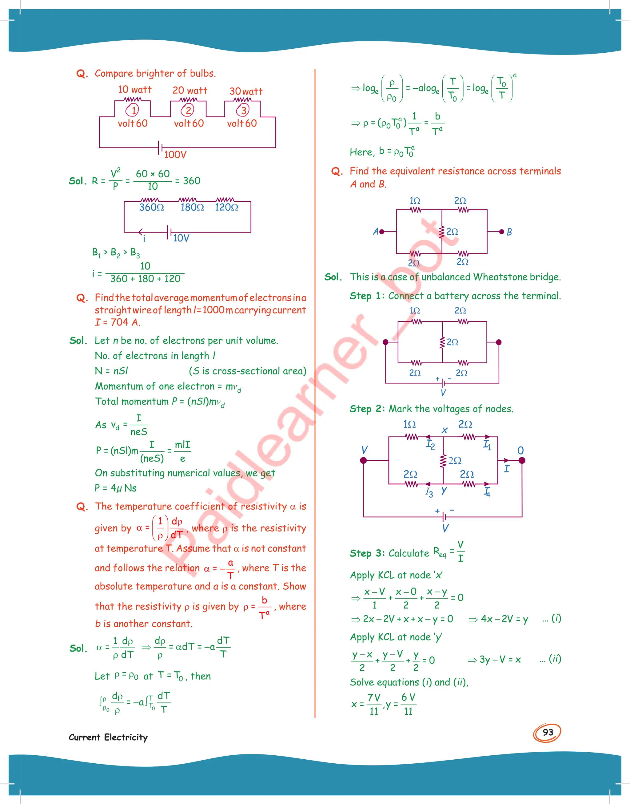 93
Current Electricity
Q. Compare brighter of bulbs.
2
1 3
10 watt
volt60 volt60 volt60
20 watt 30watt
100V
Sol. R =
V
2
P
=
60 × 60
10
= 360
360Ω 180Ω 120Ω
i 10V
B1  B2  B3
i =
10
360 + 180 + 120
Q. Findthetotalaveragemomentumofelectronsina
straightwireoflengthl=1000mcarryingcurrent
I = 704 A.
Sol. Let n be no. of electrons per unit volume.
No. of electrons in length l
N = nSl (S is cross-sectional area)
Momentum of one electron = mvd
Total momentum P = (nSl)mvd
As d
I
v =
neS
I mlI
P = (nSl)m =
(neS) e
On substituting numerical values, we get
P = 4µ Ns
Q. The temperature coefficient of resistivity α is
given by
1 d
=
dT
  ρ
α  
ρ
 
, where ρ is the resistivity
at temperature T. Assume that α is not constant
and follows the relation
a
=
T
α − , where T is the
absolute temperature and a is a constant. Show
that the resistivity ρ is given by
a
b
=
T
ρ , where
b is another constant.
Sol.
1 d
=
dT
ρ
α
ρ
d dT
= dT = a
T
ρ
⇒ α −
ρ
Let 0
=
ρ ρ at 0
T = T , then
0
0
T
T
d dT
= a
T
ρ
ρ
ρ
∫ − ∫
ρ
a
0
e e e
0 0
T
T
log = alog =log
T T
     
ρ
⇒ −
     
     
ρ
     
a
0 0 a a
1 b
= ( T ) =
T T
⇒ ρ ρ
Here,
a
0 0
b = T
ρ
Q. Find the equivalent resistance across terminals
A and B.
1W 2W
2W 2W
2W
A B
Sol. This is a case of unbalanced Wheatstone bridge.
Step 1: Connect a battery across the terminal.
1 2
W W
2 2
W W
2W
–
+
V
Step 2: Mark the voltages of nodes.
1 2
W W
2 2
W W
2W
–
+
V
y
x
I1
I
4
I
0
V
I2
I3
Step 3: Calculate eq
V
R =
I
Apply KCL at node ‘x’
x y
x V x 0
+ + = 0
1 2 2
−
− −
⇒
2x 2V + x + x y = 0
⇒ − − 4x 2V = y
⇒ − … (i)
Apply KCL at node ‘y’
y x y V y
+ + = 0
2 2 2
− −
3y V = x
⇒ − … (ii)
Solve equations (i) and (ii),
6 V
7V
x = ,y =
11 11
 