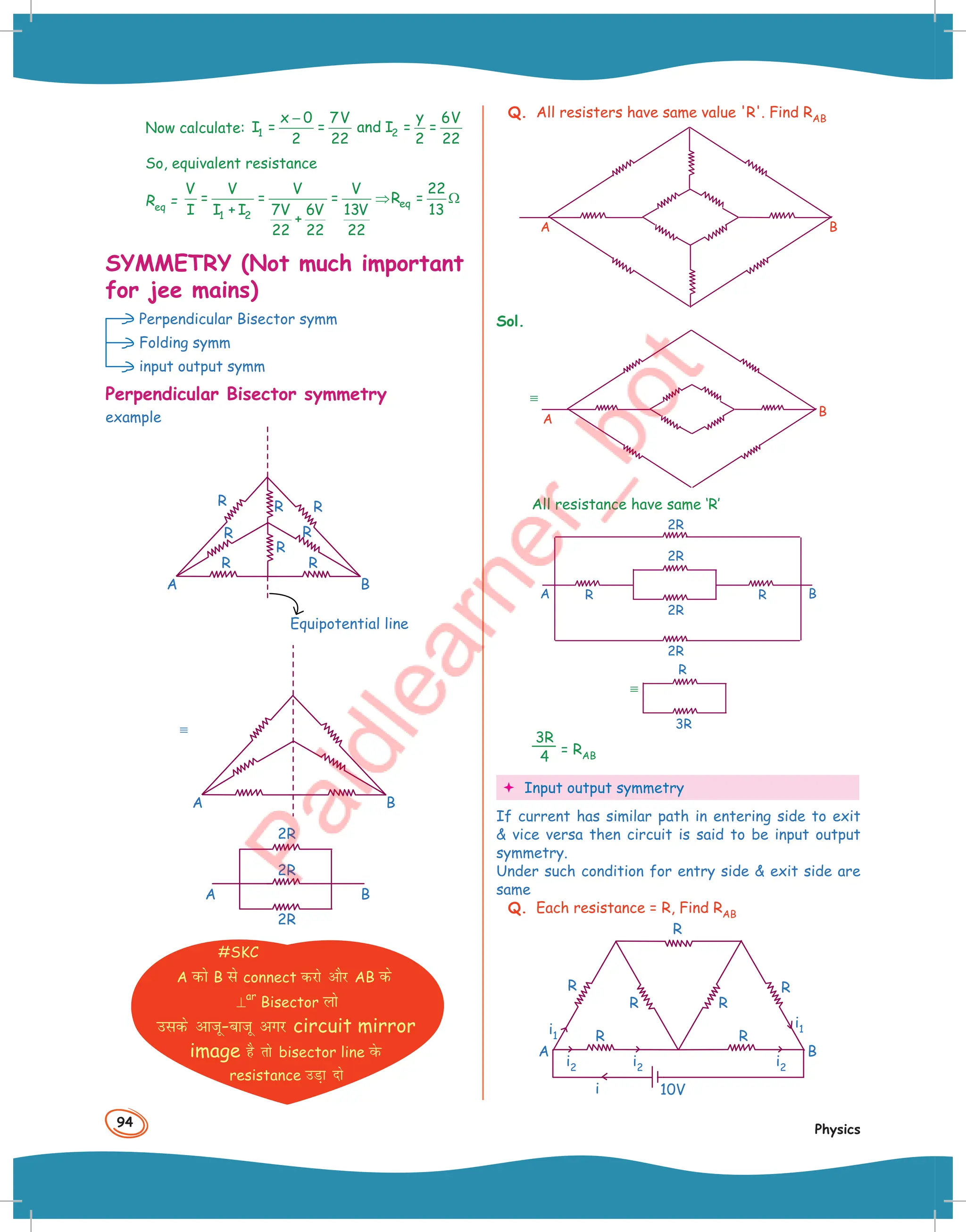 94
Physics
Now calculate: 1
x 0 7V
I = =
2 22
−
2
y 6V
and I = =
2 22
So, equivalent resistance
Req = eq
1 2
V V V V 22
= = = R =
I I + I 7V 6V 13V 13
+
22 22 22
⇒ Ω
SYMMETRY (Not much important
for jee mains)
Perpendicular Bisector symm
Folding symm
input output symm
Perpendicular Bisector symmetry
example
Equipotential line
A
R R
R
R R
R
R R
B
A B
2R
2R
A B
2R
#SKC
A dks B ls connect djks vkSj AB ds
⊥
ar
Bisector yks
mlds vktw-cktw vxj circuit mirror
image gS rks bisector line osQ
resistance mM+k nks
Q. All resisters have same value 'R'. Find RAB
A B
Sol.
A
B
All resistance have same ‘R’
A B
R R
2R
2R
2R
2R
R
3R
3R
4 = RAB
 Input output symmetry
If current has similar path in entering side to exit
 vice versa then circuit is said to be input output
symmetry.
Under such condition for entry side  exit side are
same
Q. Each resistance = R, Find RAB
i1
i2
i2
i2
i1
i 10V
R R
R R
R
A B
R
R
 