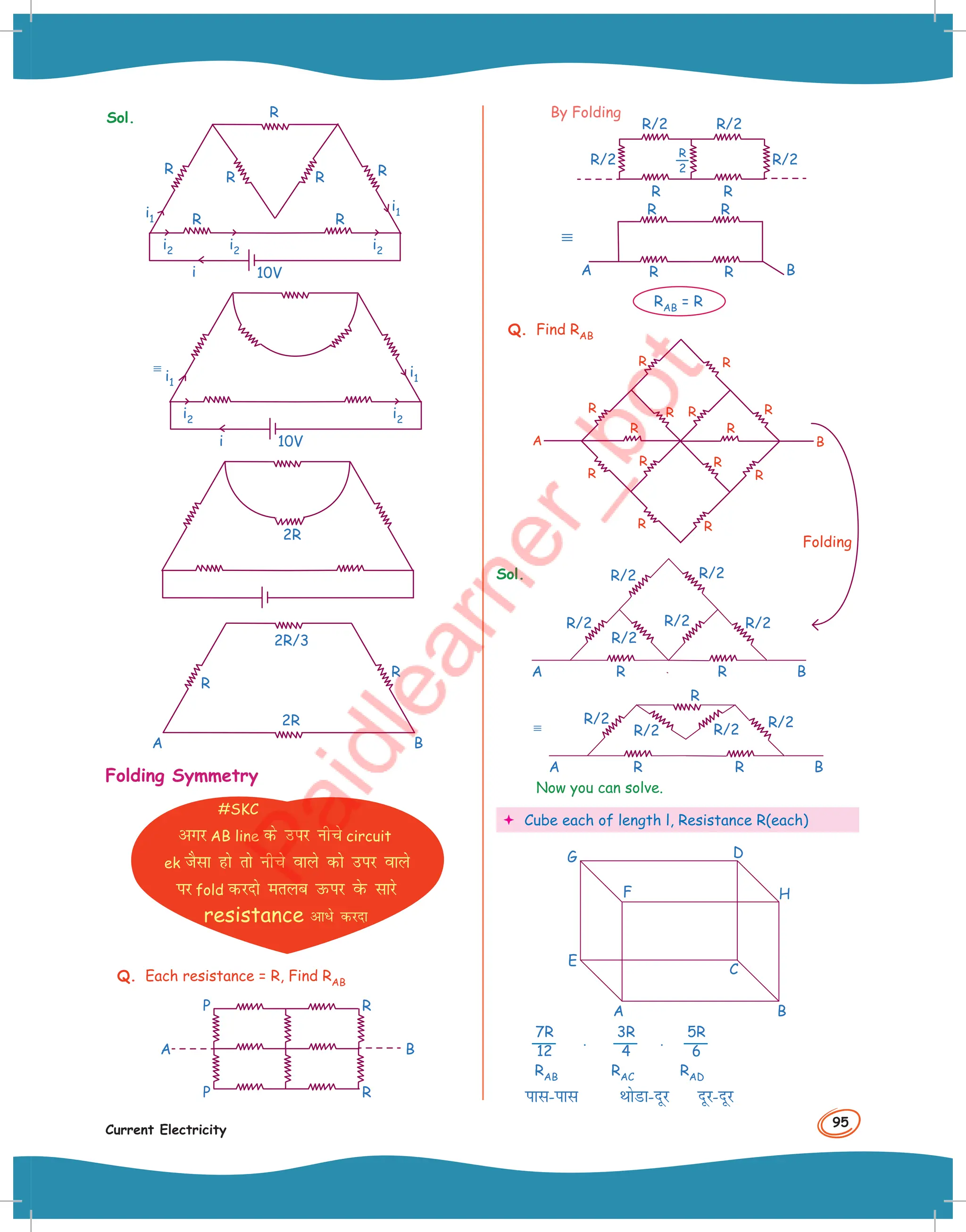 95
Current Electricity
Sol.
i1
i2
i2
i2
i1
i 10V
R R
R R
R
R
R
i1
i1
i2
i2
i 10V
2R
R
R
2R/3
2R
A B
Folding Symmetry
#SKC
vxj AB line ds mij uhps circuit
ek tSlk gks rks uhps okys dks mij okys
ij fold djnks eryc mQij osQ lkjs
resistance vk/s djnk
Q. Each resistance = R, Find RAB
R
R
P
A B
P
R/2
R/2
R R
R/2
R/2
By Folding
R
2
R
R
R R B
A
RAB = R
Q. Find RAB
R
R
R
R
R
R
R
R
R
R
A B
R
R
R R
Sol.
R/2
R/2
R/2 R/2
R/2
R/2
R
A B
R
R/2
R
R/2 R/2
R/2
R
A B
R
Now you can solve.
 Cube each of length l, Resistance R(each)
A B
H
D
G
E
F
C
7R
12 ⋅
3R
4 ⋅
5R
6
RAB RAC RAD
ikl-ikl FkksMk-nwj nwj-nwj
Folding
 