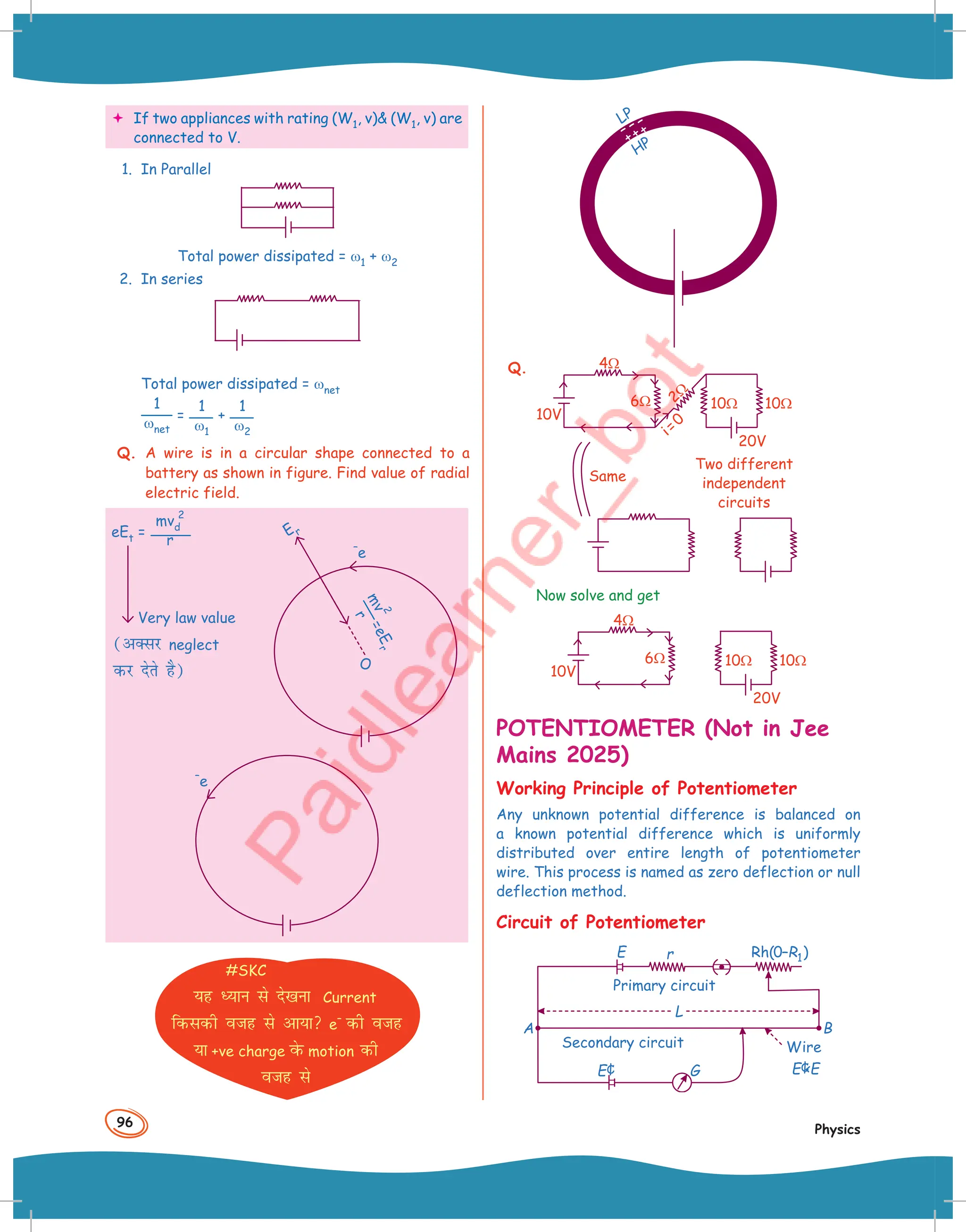96
Physics
 If two appliances with rating (W1, v) (W1, v) are
connected to V.
1. In Parallel
Total power dissipated = ω1 + ω2
2. In series
Total power dissipated = ωnet
1
ωnet
=
1
ω1
+
1
ω2
Q. A wire is in a circular shape connected to a
battery as shown in figure. Find value of radial
electric field.
eEt =
mvd
2
r
Very law value
(vDlj neglect
dj nsrs gS)
–
e
#SKC
;g è;ku ls ns[kuk Current
fdldh otg ls vk;k e
–
dh otg
;k +ve charge osQ motion dh
otg ls
O
–
e
E r
=
e
E
r
m
v
2
r
LP
HP
++ +
– – –
Q.
10Ω 10Ω
i=0
6Ω
4Ω
2Ω
20V
10V
Same
Two different
independent
circuits
Now solve and get
10Ω 10Ω
6Ω
4Ω
20V
10V
POTENTIOMETER (Not in Jee
Mains 2025)
Working Principle of Potentiometer
Any unknown potential difference is balanced on
a known potential difference which is uniformly
distributed over entire length of potentiometer
wire. This process is named as zero deflection or null
deflection method.
Circuit of Potentiometer
r
E
Primary circuit
L
E E
¢
Wire
B
A
Secondary circuit
E¢ G
Rh( – )
0 R1
 