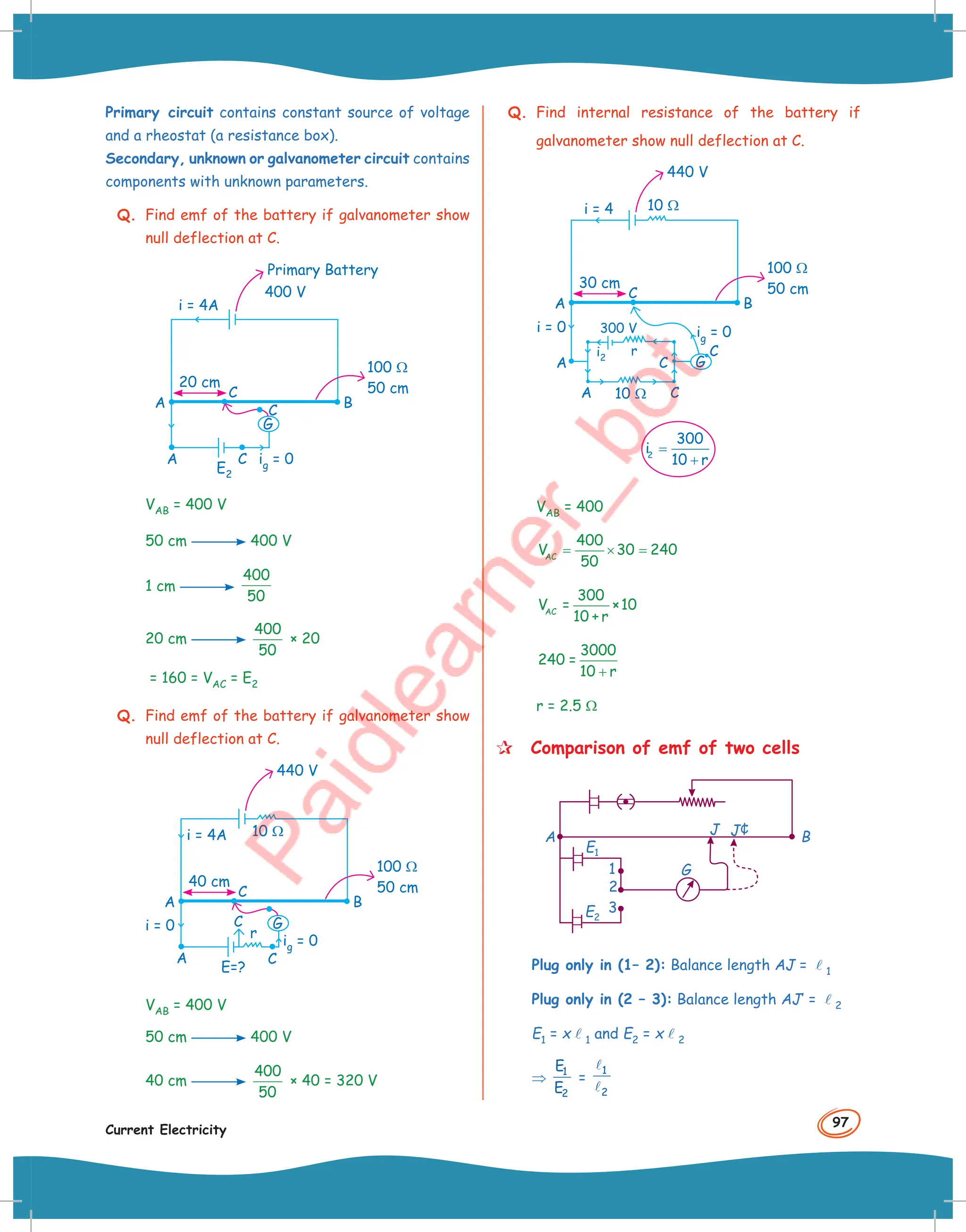 97
Current Electricity
Primary circuit contains constant source of voltage
and a rheostat (a resistance box).
Secondary, unknown or galvanometer circuit contains
components with unknown parameters.
Q. Find emf of the battery if galvanometer show
null deflection at C.
G
C
C
A
A B
ig = 0
E2
100 Ω
50 cm
20 cm
C
i = 4A
Primary Battery
400 V
VAB = 400 V
50 cm 400 V
1 cm
400
50
20 cm
400
50
× 20
= 160 = VAC = E2
Q. Find emf of the battery if galvanometer show
null deflection at C.
G
C
C
A
A B
ig = 0
r
E=?
100 Ω
50 cm
10 Ω
40 cm
C
i = 4A
i = 0
440 V
VAB = 400 V
50 cm 400 V
40 cm
400
50
× 40 = 320 V
Q. Find internal resistance of the battery if
galvanometer show null deflection at C.
G
A
A C
C
A B
ig = 0
C
300 V
i2
r
100 Ω
50 cm
10 Ω
10 Ω
30 cm
C
i = 4
i = 0
440 V
2
300
i
10 r
=
+
VAB = 400
AC
400
V 30 240
50
= × =
AC
300
V = ×10
10 + r
3000
240 =
10 r
+
r = 2.5 Ω
 Comparison of emf of two cells
G
B
A
J J¢
E1
E2
1
2
3
Plug only in (1– 2): Balance length AJ = l1
Plug only in (2 – 3): Balance length AJ’ = l2
E1 = xl1 and E2 = xl2
⇒ 1
2
E
E
=
1
2


 
