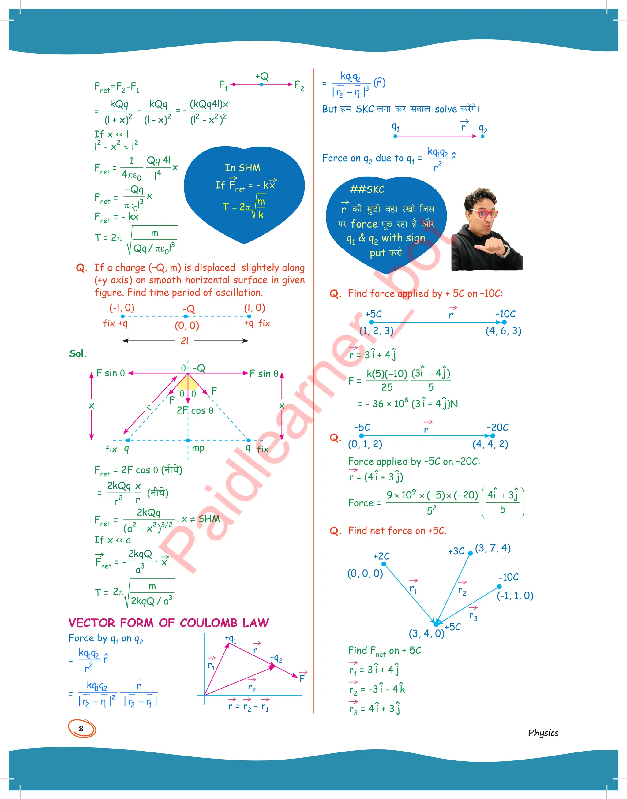 8
Physics
Fnet=F2-F1
+Q
F2
F1
=
kQq
l x
kQq
l x
kQq l x
l x
( ) ( )
( )
( )
+
-
-
= -
-
2 2 2 2 2
4
If x  l
l
2
- x
2
≈ l
2
Fnet =
πε 4
0
Qq 4l
1
x
4 l
Fnet =
−
πε 3
0
Qq
x
l
Fnet = - kx
T = 2p
3
0
m
Qq/ l
πε
Q. If a charge (–Q, m) is displaced slightely along
(+y axis) on smooth horizontal surface in given
figure. Find time period of oscillation.
+q
-Q
(0, 0)
(l, 0)
fix
fix
(-l, 0)
+q
2l
Sol.
F sin q
F
q q
mp fix
fix
F sin q
F
2F cos q
q
q q
-Q
r
x x
Fnet = 2F cos q (नीच()
=
2
2
kQq
r
x
r
(नीच()
Fnet = ≠
+
2 2 3/2
2kQq
. x SHM
(a x )
If x  a
→
Fnet = -
2
3
kqQ
a
. →
x
T = π
3
m
2
2kqQ / a
VECTOR FORM OF COULOMB LAW
Force by q1 on q2
=
1 2
2
kq q
r̂
r
=
1 2
2
2 1 2 1
kq q r
|r r | |r r |
− −

 
  

In SHM
If
→
Fnet = - k
→
x
m
T 2
k
= π
→
r1
→
r =
→
r2 –
→
r1
→
r2
→
r
→
F
+q1
+q2
=
1 2
3
2 1
kq q
ˆ
(r)
|r r |
−
 

But ge SKC yxk dj loky solve djsaxsA
q2
r
→
q1
Force on q2 due to q1 = 1 2
2
kq q
r̂
r
##SKC
→
r dh eqaMh ogk j[kks ftl
ij force iwN jgk gS vkSj
q1  q2 with sign
put djks
Q. Find force applied by + 5C on –10C:
+5C –10C
(1, 2, 3) (4, 6, 3)
→
r
→
r = 3^
i + 4^
j
F =
+
− ˆ ˆ
(3i 4j)
k(5)( 10)
25 5
= - 36 × 10
8
(3^
i + 4^
j)N
Q.
–5C
(0, 1, 2) (4, 4, 2)
–20C
→
r
Force applied by –5C on –20C:
→
r = (4^
i + 3^
j)
Force =
 
× × − × − +
 
 
 
9
2
ˆ ˆ
9 10 ( 5) ( 20) 4i 3j
5
5
Q. Find net force on +5C.
(3, 4, 0)
+2C
+3C
+5C
-10C
(-1, 1, 0)
(3, 7, 4)
(0, 0, 0)
→
r1
→
r2
→
r3
Find Fnet on + 5C
→
r1 = 3^
i + 4^
j
→
r2 = -3^
i - 4^
k
→
r3 = 4^
i + 3^
j
 