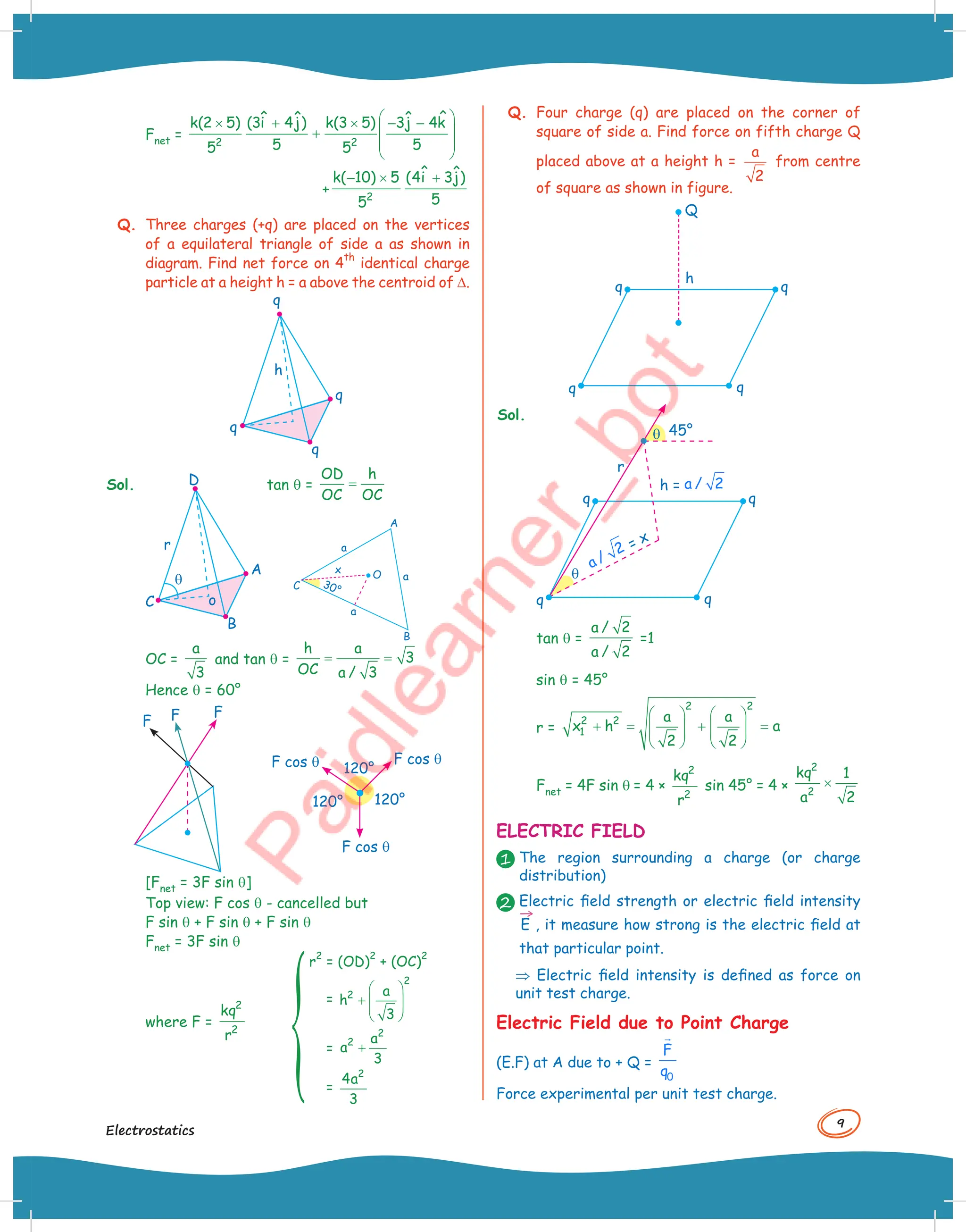 9
Electrostatics
Fnet =
 
× + × − −
 
+
 
 
2 2
ˆ
ˆ ˆ ˆ
k(2 5) (3i 4j) k(3 5) 3j 4k
5 5
5 5
+
− × +
2
ˆ ˆ
k( 10) 5 (4i 3j)
5
5
Q. Three charges (+q) are placed on the vertices
of a equilateral triangle of side a as shown in
diagram. Find net force on 4
th
identical charge
particle at a height h = a above the centroid of D.
q
h
q
q
q
Sol. D
o
q
A
B
C
r
tan q = =
OD h
OC OC
OC =
a
3
and tan q = = =
h a
3
OC a / 3
Hence q = 60°
F
F
F
120°
120° 120°
F cos q
F cos q
F cos q
[Fnet = 3F sin q]
Top view: F cos q - cancelled but
F sin q + F sin q + F sin q
Fnet = 3F sin q
where F =
2
2
kq
r
r2
= (OD)2
+ (OC)2
=
 
+  
 
 
2
2 a
h
3
= +
2
2 a
a
3
=
2
4a
3
A
B
a
O
30°
x
a
a
C
Q. Four charge (q) are placed on the corner of
square of side a. Find force on fifth charge Q
placed above at a height h =
a
2
from centre
of square as shown in figure.
q
q
q
h
Q
q
Sol.
r
q
q
45°
q
q
q
q
h = a / 2
= x
a /
2
tan q =
a / 2
a / 2
=1
sin q = 45°
r =
   
+ = + =
   
   
   
2 2
2 2
1
a a
x h a
2 2
Fnet = 4F sin q = 4 ×
2
2
kq
r
sin 45° = 4 × ×
2
2
kq 1
a 2
ELECTRIC FIELD
1 The region surrounding a charge (or charge
distribution)
2 Electric field strength or electric field intensity
→
E , it measure how strong is the electric field at
that particular point.
⇒ Electric field intensity is defined as force on
unit test charge.
Electric Field due to Point Charge
(E.F) at A due to + Q =
0
F
q

Force experimental per unit test charge.
 