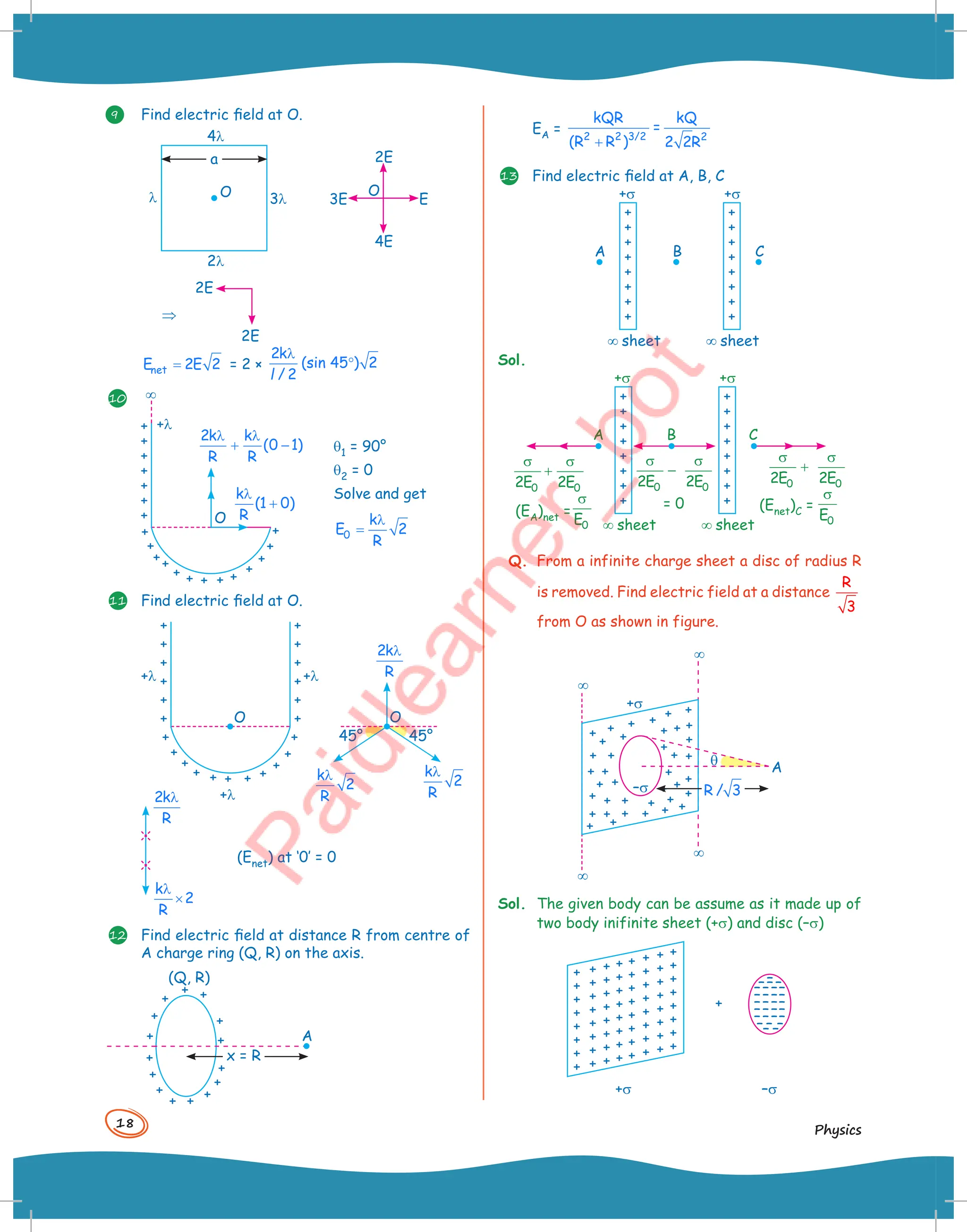 18
Physics
9 Find electric field at O.
O
a
4l
2l
3l
l
2E
⇒
2E
2E
4E
3E
O
E
=
net
E 2E 2 = 2 ×
2k
(sin 45 ) 2
/ 2
λ
°
l
10 ¥
+l
O
q1 = 90°
q2 = 0
Solve and get
0
k
E 2
R
λ
=
2k k
(0 1)
R R
λ λ
+ −
k
(1 0)
R
λ
+
11 Find electric field at O.
+l +l
+l
O O
45°
45°
2k
R
λ
k
2
R
λ
k
2
R
λ
2k
R
λ
k
2
R
λ
×
(Enet) at ‘0’ = 0
12 Find electric field at distance R from centre of
A charge ring (Q, R) on the axis.
x = R
A
(Q, R)
EA =
+
2 2 3/2 2
kQR kQ
=
(R R ) 2 2R
13 Find electric field at A, B, C
+s
¥ sheet
A B C
¥ sheet
+s
Sol.
+s
¥ sheet ¥ sheet
= 0 (Enet)C =
+s
σ σ
+
0 0
2E 2E
σ σ
−
0 0
2E 2E
σ σ
+
0 0
2E 2E
σ
0
E
(EA)net =
σ
0
E
A B C
Q. From a infinite charge sheet a disc of radius R
is removed. Find electric field at a distance
R
3
from O as shown in figure.
¥
¥
q
¥
¥
+s
–s
A
R / 3
Sol. The given body can be assume as it made up of
two body inifinite sheet (+s) and disc (–s)
+
+s –s
 