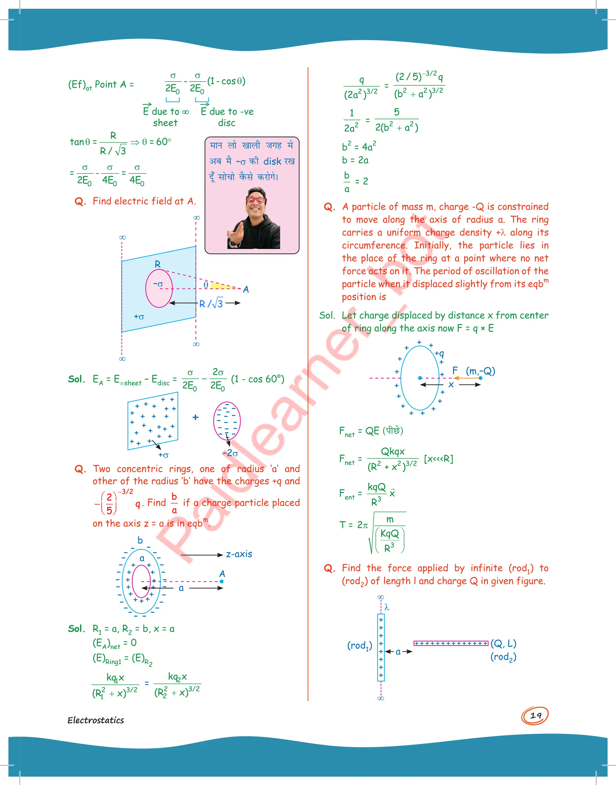 19
Electrostatics
(Ef)at Point A =
0 0
- (1 - cos )
2E 2E
σ σ
θ
→
E due to ∞
∞
sheet
→
E due to -ve
disc
R
tan = = 60
R / 3
θ ⇒ θ °
0 0 0
= - =
2E 4E 4E
σ σ σ
Q. Find electric field at A.
¥
¥
q
¥
¥
A
R
R / 3
–s
+s
Sol. EA = E¥sheet – Edisc =
0 0
2
2E 2E
σ σ
− (1 - cos 60°)
–2s
+s
Q. Two concentric rings, one of radius ‘a’ and
other of the radius ‘b’ have the charges +q and
3/2
2
q
5
−
 
− 
 
. Find
b
a
if a charge particle placed
on the axis z = a is in eqb
m
.
a
b
A
z-axis
a
Sol. R1 = a, R2 = b, x = a
(EA)net = 0
(E)Ring1 = (E)R2
1
2 3/2
1
kq x
(R x)
+
= 2
2 3/2
2
kq x
(R x)
+
eku yks [kkyh txg es
vc eS –s dh disk j[k
nw¡ lkspks oSQls djksxsA
2 3/2
q
(2a )
=
3/2
2 2 3/2
(2 / 5) q
(b a )
−
+
2
1
2a
= 2 2
5
2(b a )
+
b
2
= 4a
2
b = 2a
b
a
= 2
Q. A particle of mass m, charge -Q is constrained
to move along the axis of radius a. The ring
carries a uniform charge density +l along its
circumference. Initially, the particle lies in
the place of the ring at a point where no net
force acts on it. The period of oscillation of the
particle when it displaced slightly from its eqb
m
position is
Sol. Let charge displaced by distance x from center
of ring along the axis now F = q × E
x
+q
(m,–Q)
F
Fnet = QE (पीछ()
Fnet = 2 2 3/2
Qkqx
(R + x )
[xR]
Fent =
3
kqQ
x
R

T =
3
m
2
KqQ
R
π
 
 
 
Q. Find the force applied by infinite (rod1) to
(rod2) of length l and charge Q in given figure.
a
l
(Q, L)
(rod2)
(rod1)
¥
¥
 