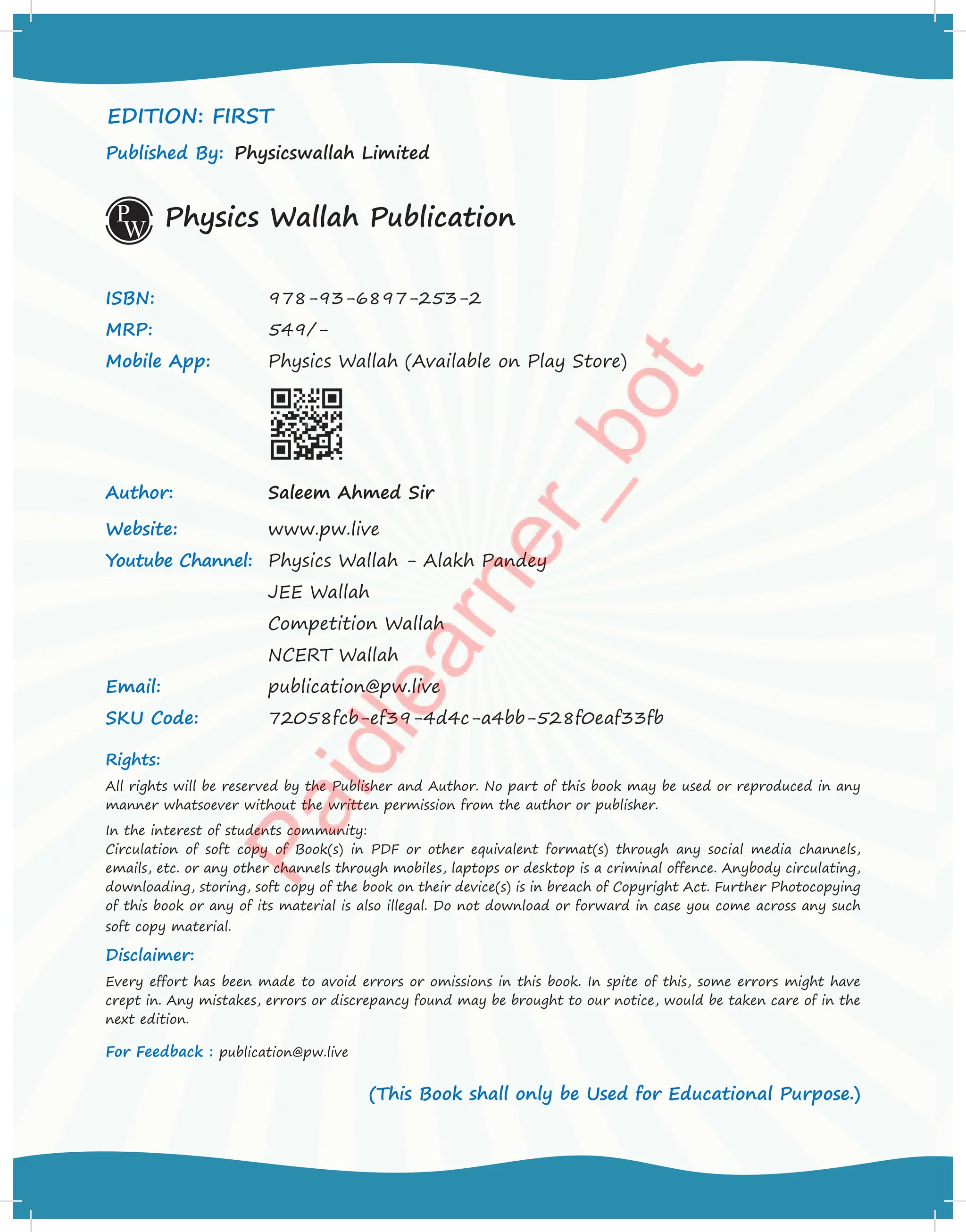 EDITION: FIRST
Published By: Physicswallah Limited
Physics Wallah Publication
ISBN: 978-93-6897-253-2
MRP: 549/-
Mobile App: Physics Wallah (Available on Play Store)
Author: Saleem Ahmed Sir
Website: www.pw.live
Youtube Channel: Physics Wallah - Alakh Pandey
JEE Wallah
Competition Wallah
NCERT Wallah
Email: publication@pw.live
SKU Code: 72058fcb-ef39-4d4c-a4bb-528f0eaf33fb
Rights:
All rights will be reserved by the Publisher and Author. No part of this book may be used or reproduced in any
manner whatsoever without the written permission from the author or publisher.
In the interest of students community:
Circulation of soft copy of Book(s) in PDF or other equivalent format(s) through any social media channels,
emails, etc. or any other channels through mobiles, laptops or desktop is a criminal offence. Anybody circulating,
downloading, storing, soft copy of the book on their device(s) is in breach of Copyright Act. Further Photocopying
of this book or any of its material is also illegal. Do not download or forward in case you come across any such
soft copy material.
Disclaimer:
Every effort has been made to avoid errors or omissions in this book. In spite of this, some errors might have
crept in. Any mistakes, errors or discrepancy found may be brought to our notice, would be taken care of in the
next edition.
For Feedback : publication@pw.live
(This Book shall only be Used for Educational Purpose.)
 