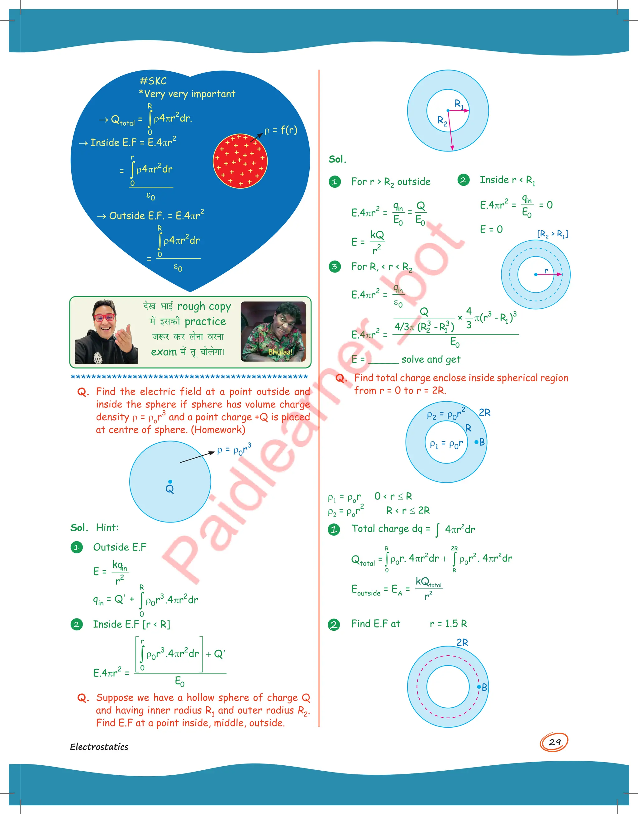 29
Electrostatics
#SKC
*Very very important
® Qtotal =
R
2
0
4 r dr.
ρ π
∫
® Inside E.F = E.4pr
2
= ρ π
ε
∫
r
2
0
0
4 r dr
® Outside E.F. = E.4pr
2
=
ρ π
ε
∫
R
2
0
0
4 r dr
r = f(r)
ns[k HkkbZ rough copy
esa bldh practice
t:j dj ysuk ojuk
exam esa rw cksysxkA
**********************************************
Q. Find the electric field at a point outside and
inside the sphere if sphere has volume charge
density r = ror
3
and a point charge +Q is placed
at centre of sphere. (Homework)
Q
r = r0r
3
Sol. Hint:
1 Outside E.F
E = in
2
kq
r
qin = Q' +
R
3 2
0
0
r .4 r dr
ρ π
∫
2 Inside E.F [r  R]
E.4pr
2
=
r
3 2
0
0
0
r .4 r dr Q
E
 
 
ρ π + ′
 
 
∫
Q. Suppose we have a hollow sphere of charge Q
and having inner radius R1 and outer radius R2.
Find E.F at a point inside, middle, outside.
R1
R2
Sol.
1 For r  R2 outside
E.4pr
2
=
in
0 0
q Q
=
E E
E = 2
kQ
r
3 For R,  r  R2
E.4pr
2
=
in
0
q
ε
E.4pr
2
=
3 3
1
3 3
2 1
0
Q 4
× (r -R )
3
4/3 (R -R )
E
π
π
E = _____ solve and get
Q. Find total charge enclose inside spherical region
from r = 0 to r = 2R.
r2 = r0r
2
r1 = r0r
R
2R
B
r1 = ror 0  r £ R
r2 = ror
2
R  r £ 2R
1 Total charge dq = 2
4 r dr
π
∫
Qtotal =
R
2
0
0
r. 4 r dr
ρ π +
∫
2R
2 2
0
R
r . 4 r dr
ρ π
∫
Eoutside = EA =
kQ
r
total
2
2 Find E.F at r = 1.5 R
2R
B
2 Inside r  R1
E.4pr
2
=
in
0
q
E
= 0
E = 0
r
[R2  R1]
 