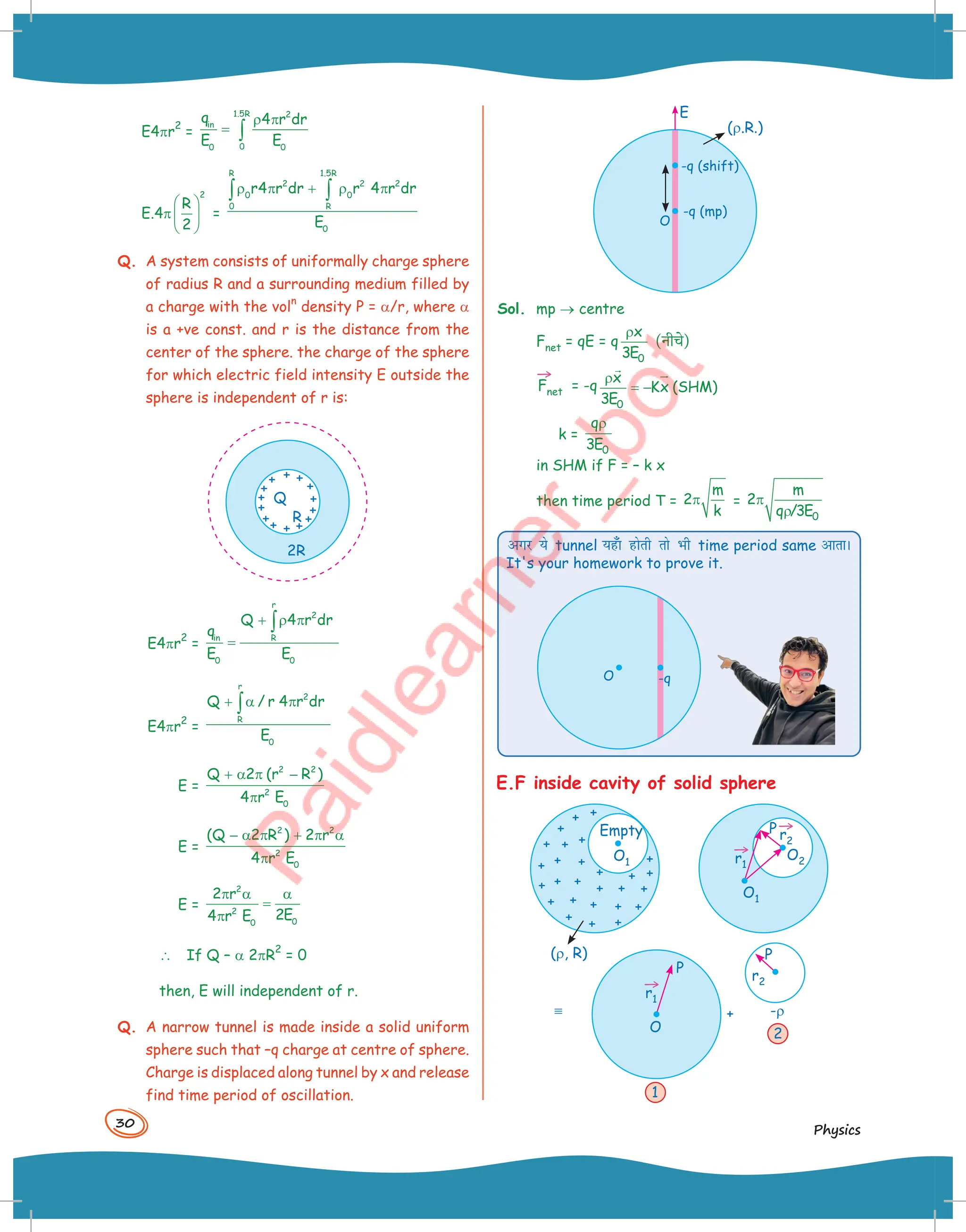 30
Physics
-q (shift)
-q (mp)
O
E
(r.R.)
Sol. mp → centre
Fnet = qE = q
0
x
3E
ρ
(नीच()
→
Fnet = -q
0
x
Kx (SHM)
3E
ρ
= −
 

k =
0
q
3E
ρ
in SHM if F = – k x
then time period T =
m
2
k
π =
0
m
2
q /3E
π
ρ
vxj ;s tunnel ;g¡k gksrh rks Hkh time period same vkrkA
It's your homework to prove it.
-q
O
E.F inside cavity of solid sphere
(r, R)
Empty
O1
O2
O1
P
→
r1
→
r2
O
P
P
+ -r
→
r1
r2
º
1
2
E4pr
2
=
1.5R 2
in
0
0 0
q 4 r dr
E E
ρ π
= ∫
E.4p
2
R
2
 
 
 
=
R 1.5R
2 2 2
0 0
0 R
0
r4 r dr r 4 r dr
E
ρ π + ρ π
∫ ∫
Q. A system consists of uniformally charge sphere
of radius R and a surrounding medium filled by
a charge with the vol
n
density P = a/r, where a
is a +ve const. and r is the distance from the
center of the sphere. the charge of the sphere
for which electric field intensity E outside the
sphere is independent of r is:
2R
R
Q
E4pr
2
=
r
2
in R
0 0
Q 4 r dr
q
E E
+ ρ π
=
∫
E4pr
2
=
r
2
R
0
Q / r 4 r dr
E
+ α π
∫
E =
2 2
2
0
Q 2 (r R )
4 r E
+ α π −
π
E =
2 2
2
0
(Q 2 R ) 2 r
4 r E
− α π + π α
π
E =
2
2
0
0
2 r
2E
4 r E
π α α
=
π
 If Q – a 2pR
2
= 0
then, E will independent of r.
Q. A narrow tunnel is made inside a solid uniform
sphere such that –q charge at centre of sphere.
Charge is displaced along tunnel by x and release
find time period of oscillation.
 