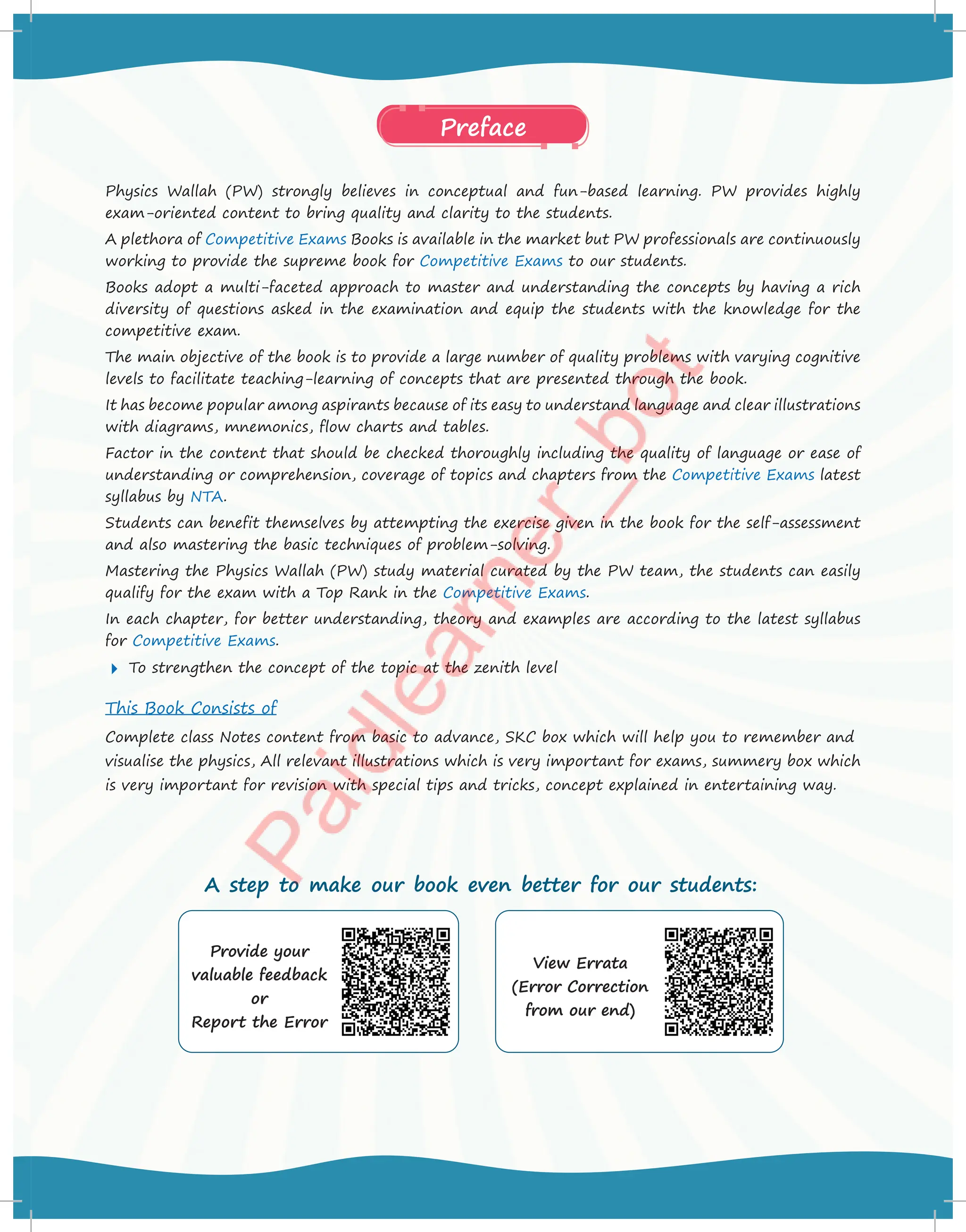 Physics Wallah (PW) strongly believes in conceptual and fun-based learning. PW provides highly
exam-oriented content to bring quality and clarity to the students.
A plethora of Competitive Exams Books is available in the market but PW professionals are continuously
working to provide the supreme book for Competitive Exams to our students.
Books adopt a multi-faceted approach to master and understanding the concepts by having a rich
diversity of questions asked in the examination and equip the students with the knowledge for the
competitive exam.
The main objective of the book is to provide a large number of quality problems with varying cognitive
levels to facilitate teaching-learning of concepts that are presented through the book.
It has become popular among aspirants because of its easy to understand language and clear illustrations
with diagrams, mnemonics, flow charts and tables.
Factor in the content that should be checked thoroughly including the quality of language or ease of
understanding or comprehension, coverage of topics and chapters from the Competitive Exams latest
syllabus by NTA.
Students can benefit themselves by attempting the exercise given in the book for the self-assessment
and also mastering the basic techniques of problem-solving.
Mastering the Physics Wallah (PW) study material curated by the PW team, the students can easily
qualify for the exam with a Top Rank in the Competitive Exams.
In each chapter, for better understanding, theory and examples are according to the latest syllabus
for Competitive Exams.
 To strengthen the concept of the topic at the zenith level
This Book Consists of
Complete class Notes content from basic to advance, SKC box which will help you to remember and
visualise the physics, All relevant illustrations which is very important for exams, summery box which
is very important for revision with special tips and tricks, concept explained in entertaining way.
Preface
Provide your
valuable feedback
or
Report the Error
View Errata
(Error Correction
from our end)
A step to make our book even better for our students:
 