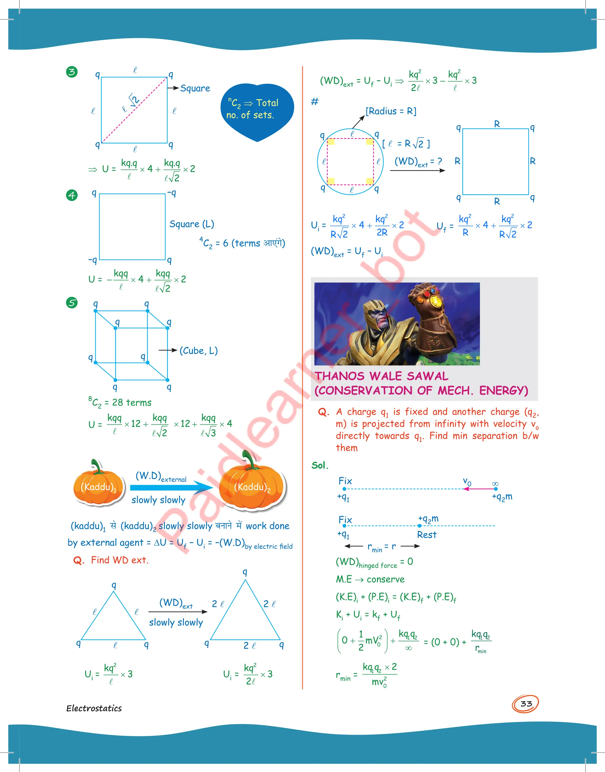 33
Electrostatics
3 q
q
q
Square
l
l
2
l
l
l
q
⇒ U =
kq.q kq.q
4 2
2
× + ×
 
4 q
q
–q
–q
4
C2 = 6 (terms vk,axs)
Square (L)
U =
kqq kqq
4 2
2
− × + ×
 
5 q q
q
q
q q
q
q
(Cube, L)
8
C2 = 28 terms
U =
kqq kqq kqq
12 12 4
2 3
× + × + ×
  
(Kaddu)1
(W.D)external
slowly slowly
(Kaddu)2
(kaddu)1 ls (kaddu)2 slowly slowly cukus esa work done
by external agent = DU = Uf – Ui = –(W.D)by electric field
Q. Find WD ext.
2l
q
q
q
q
l
l 2l
2l
l
q q
(WD)ext
slowly slowly
Ui =
2
kq
3
×

Ui =
2
kq
3
2
×

n
C2 ⇒ Total
no. of sets.
(WD)ext = Uf – Ui ⇒
2 2
kq kq
3 3
2
× − ×
 
#
R
R
R
q
q
(WD)ext = ?
q
R
q
q
[Radius = R]
[l = R 2 ]
q
q
q l
l
l
l
Ui =
2 2
kq kq
4 2
2R
R 2
× + × Uf =
2 2
kq kq
4 2
R R 2
× + ×
(WD)ext = Uf – Ui
THANOS WALE SAWAL
(CONSERVATION OF MECH. ENERGY)
Q. A charge q1 is fixed and another charge (q2,
m) is projected from infinity with velocity vo
directly towards q1. Find min separation b/w
them
Sol.
Fix
Fix
v0
rmin = r
+q1
+q1
+q2m
+q2m
Rest
¥
(WD)hinged force = 0
M.E → conserve
(K.E)i + (P.E)i = (K.E)f + (P.E)f
Ki + Ui = kf + Uf
2 1 2
0
kq q
1
0 mV
2
 
+ +
 
∞
 
= (0 + 0) +
kq q
r
1 2
min
rmin =
1 2
2
0
kq q 2
mv
×
 