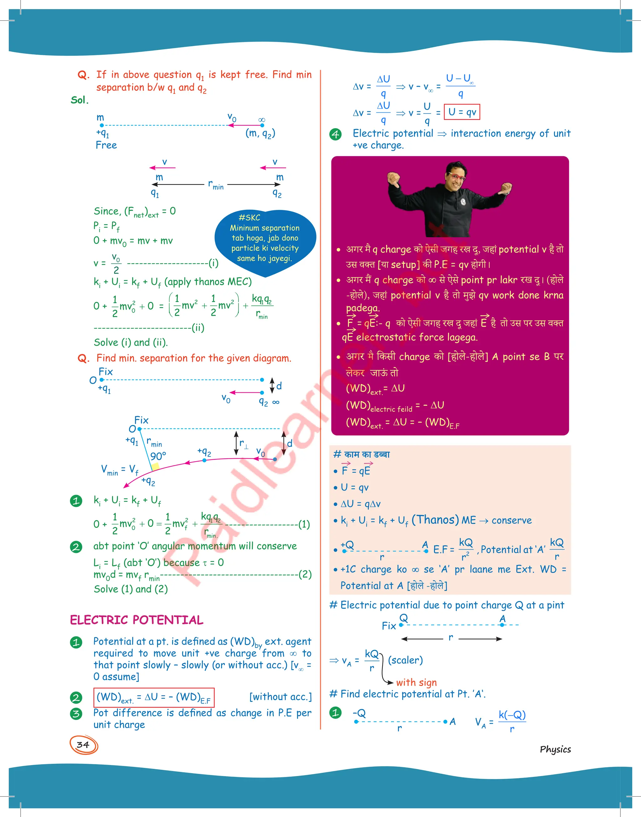 34
Physics
Q. If in above question q1 is kept free. Find min
separation b/w q1 and q2
Sol.
m
Free
v0
+q1 (m, q2)
¥
m m
v
v
q1 q2
rmin
Since, (Fnet)ext = 0
Pi = Pf
0 + mv0 = mv + mv
v =
v0
2
--------------------(i)
ki + Ui = kf + Uf (apply thanos MEC)
0 + 2
0
1
mv 0
2
+ =
2 2 1 2
min
kq q
1 1
mv mv
2 2 r
 
+ +
 
 
------------------------(ii)
Solve (i) and (ii).
Q. Find min. separation for the given diagram.
O
Fix
Vmin = Vf
+q1 r⊥ d
+q2
+q2 v0
rmin
90°
Fix
O
v0
+q1
q2
d
∞
1 ki + Ui = kf + Uf
0 +
2 2 1 2
0 f
min.
kq q
1 1
mv 0 mv
2 2 r
+ = + ------------------(1)
2 abt point ‘O’ angular momentum will conserve
Li = Lf (abt ‘O’) because τ = 0
mv0d = mvf rmin----------------------------------(2)
Solve (1) and (2)
ELECTRIC POTENTIAL
1 Potential at a pt. is defined as (WD)by ext. agent
required to move unit +ve charge from ¥ to
that point slowly – slowly (or without acc.) [v¥ =
0 assume]
2 (WD)ext. = DU = – (WD)E.F
[without acc.]
3 Pot difference is defined as change in P.E per
unit charge
#SKC
Mininum separation
tab hoga, jab dono
particle ki velocity
same ho jayegi.
Dv =
U
q
∆
⇒ v – v¥ =
U U
q
∞
−
Dv =
U
q
∆
⇒ v =
U
q
= U = qv
4 Electric potential ⇒ interaction energy of unit
+ve charge.
· अगर मै q charge -ो ऐसी जगह रख दू, जहां potential v है +ो
उस )क्त [या setup] -ी P.E = qv होगी।
· अगर मैं q charge -ो ¥
¥ स( ऐस( point pr lakr र[k दू। (होल(
-होल(), जहां potential v है +ो मुझ( qv work done krna
padega.
·
→
F =
→
qE:- q -ो ऐसी जगह रख दू जहां
→
E है +ो उस पर उस )क्त
→
qE electrostatic force lagega.
· अगर eS ि-सी charge -ो [होल(-होल(] A point se B पर
ल(-र जाऊ
ं +ो
(WD)ext.= DU
(WD)electric feild = – DU
(WD)ext. = DU = – (WD)E.F
# काम का डब्बा
•
→
F =
→
qE
• U = qv
• DU = qDv
• ki + Ui = kf + Uf (Thanos) ME ® conserve
•
+Q A
r
E.F =
kQ
r2
, Potential at ‘A’
kQ
r
• +1C charge ko ¥
¥ se ‘A’ pr laane me Ext. WD =
Potential at A [होल( -होल(]
# Electric potential due to point charge Q at a pint
Q
Fix
A
r
⇒ vA =
kQ
r
(scaler)
with sign
# Find electric potential at Pt. ’A‘.
1 –Q
r
A VA =
k( Q)
r
−
 
