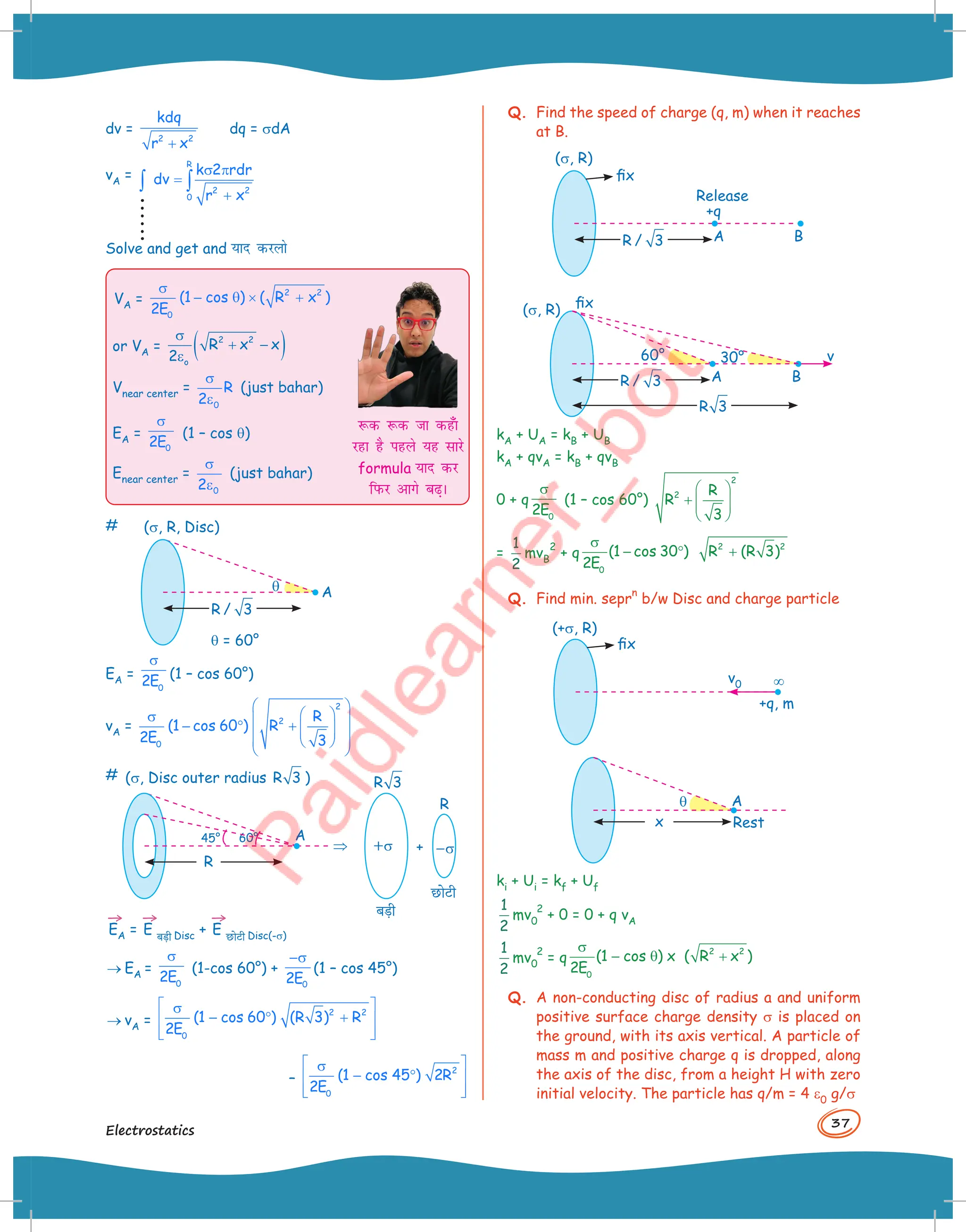 37
Electrostatics
dv =
+
2 2
kdq
r x
dq = sdA
vA =
R
2 2
0
k 2 rdr
dv
r x
σ π
=
+
∫ ∫
Solve and get and ;kn djyks
VA =
2 2
0
(1 cos ) ( R x )
2E
σ
− θ × +
or VA = ( )
2 2
o
R x x
2
σ
+ −
ε
Vnear center =
σ
ε0
R
2
(just bahar)
EA =
0
2E
σ
(1 – cos q)
Enear center =
σ
ε0
2
(just bahar)
:d :d tk dg¡k
jgk gS igys ;g lkjs
formula ;kn dj
fiQj vkxs c+A
# (s, R, Disc)
q A
q = 60°
R / 3
EA =
0
2E
σ
(1 – cos 60°)
vA =
2
2
0
R
(1 cos 60 ) R
2E 3
 
 
σ  
− ° +  
 
 
 
 
 
# (s, Disc outer radius R 3 )
A
60°
45°
R
+s –s
R 3
ब,ी
छोटी
R
+
⇒
→
EA =
→
E ब,ी Disc +
→
E छोटी Disc(-s)
® EA =
0
2E
σ
(1-cos 60°) +
0
2E
−σ
(1 – cos 45°)
® vA =
2 2
0
(1 cos 60 ) (R 3) R
2E
 
σ
− ° +
 
 
 
–
2
0
(1 cos 45 ) 2R
2E
 
σ
− °
 
 
 
Q. Find the speed of charge (q, m) when it reaches
at B.
(s, R)
fix
A
+q
Release
B
R / 3
fix
(s, R)
A
30° v
60°
B
R / 3
R 3
kA + UA = kB + UB
kA + qvA = kB + qvB
0 + q
0
2E
σ
(1 – cos 60°)
2
2 R
R
3
 
+  
 
 
=
1
2
mvB
2
+ q
0
(1 cos 30 )
2E
σ
− ° 2 2
R (R 3)
+
Q. Find min. sepr
n
b/w Disc and charge particle
(+s, R)
fix
+q, m
v0 ¥
A
Rest
q
x
ki + Ui = kf + Uf
1
2
mv0
2
+ 0 = 0 + q vA
1
2
mv0
2
= q
2 2
0
(1 cos ) x ( R x )
2E
σ
− θ +
Q. A non-conducting disc of radius a and uniform
positive surface charge density s is placed on
the ground, with its axis vertical. A particle of
mass m and positive charge q is dropped, along
the axis of the disc, from a height H with zero
initial velocity. The particle has q/m = 4 e0 g/s
 