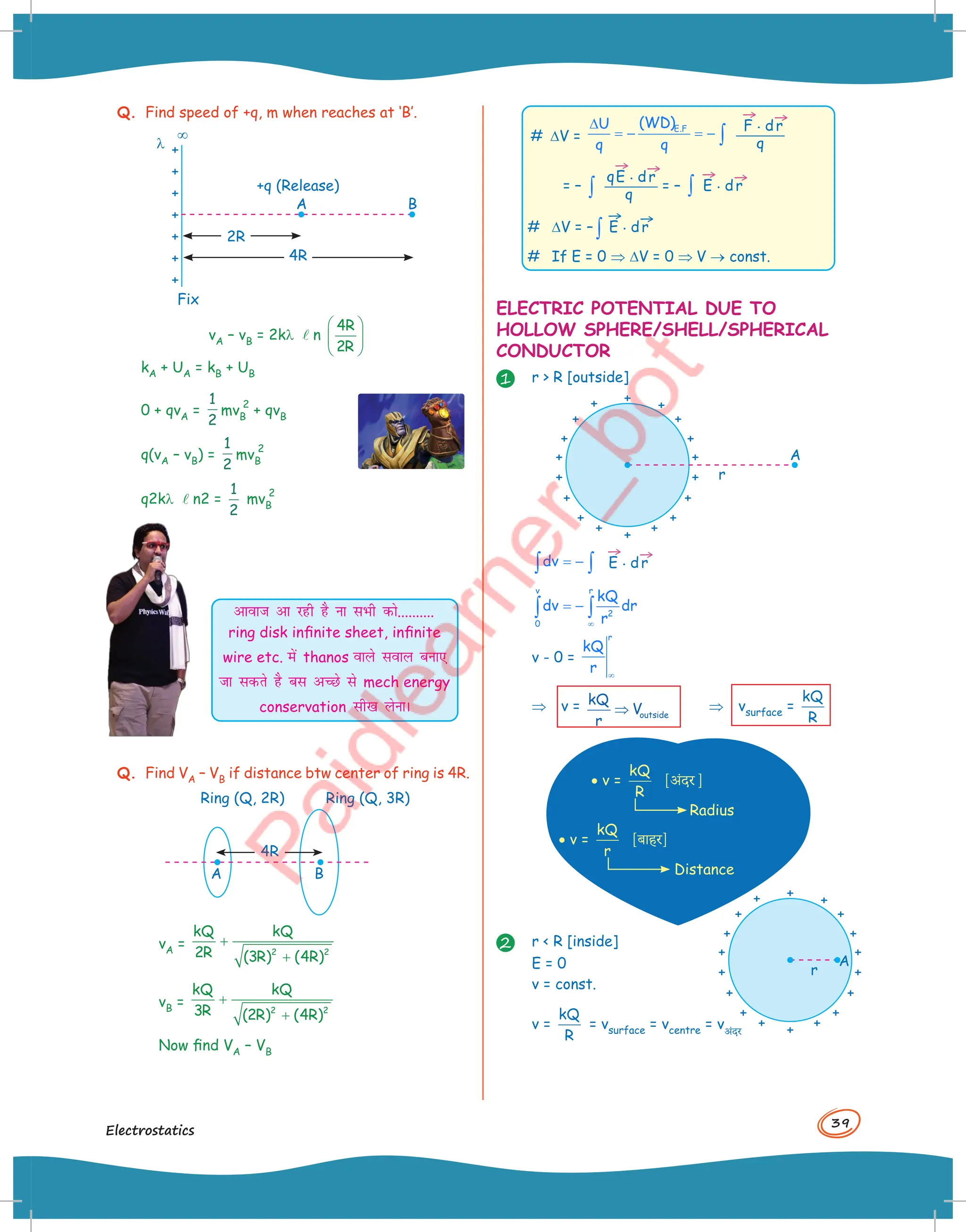 39
Electrostatics
Q. Find speed of +q, m when reaches at ‘B’.
A
Fix
¥
l
+q (Release)
B
4R
2R
vA – vB = 2kl ln
4R
2R
 
 
 
kA + UA = kB + UB
0 + qvA =
1
2
mvB
2
+ qvB
q(vA – vB) =
1
2
mvB
2
q2kl ln2 =
1
2
mvB
2
vkokt vk jgh gS uk lHkh dks..........
ring disk infinite sheet, infinite
wire etc. esa thanos okys loky cuk,
tk ldrs gS cl vPNs ls mech energy
conservation lh[k ysukA
Q. Find VA – VB if distance btw center of ring is 4R.
A
Ring (Q, 2R) Ring (Q, 3R)
B
4R
vA = 2 2
kQ kQ
2R (3R) (4R)
+
+
vB = 2 2
kQ kQ
3R (2R) (4R)
+
+
Now find VA – VB
# DV =
E.F
(WD)
U
q q
∆
= − = − ∫
→
F . d
→
r
q
= – ∫
q
→
E . d
→
r
q
= – ∫
→
E . d
→
r
# DV = – ∫
→
E . d
→
r
# If E = 0 ⇒ DV = 0 ⇒ V ® const.
ELECTRIC POTENTIAL DUE TO
HOLLOW SPHERE/SHELL/SPHERICAL
CONDUCTOR
1 r  R [outside]
A
r
dv = −
∫ ∫
→
E . d
→
r
v r
2
0
kQ
dv dr
r
∞
= −
∫ ∫
v - 0 =
r
kQ
r ∞
⇒ v = outside
kQ
V
r
⇒ ⇒ vsurface =
kQ
R
· v =
kQ
R
[अंदर ]
· v =
kQ
r
[बाहर]
Radius
Distance
2 r  R [inside]
E = 0
v = const.
v =
kQ
R
= vsurface = vcentre = vअंदर
A
r
 