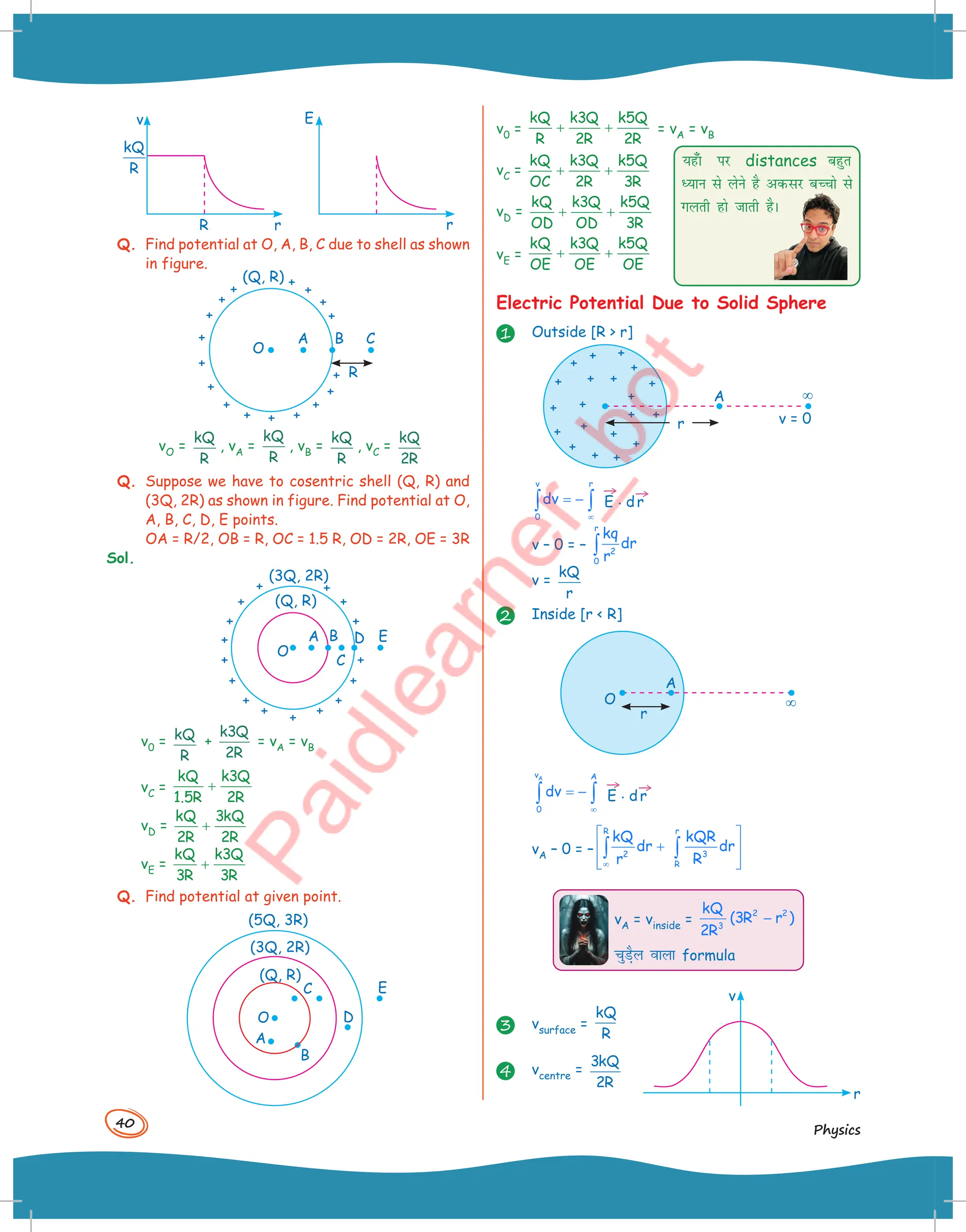 40
Physics
v
r
E
r
R
kQ
R
Q. Find potential at O, A, B, C due to shell as shown
in figure.
R
O
A B
(Q, R)
C
vO =
kQ
R
, vA =
kQ
R
, vB =
kQ
R
, vC =
kQ
R
2
Q. Suppose we have to cosentric shell (Q, R) and
(3Q, 2R) as shown in figure. Find potential at O,
A, B, C, D, E points.
OA = R/2, OB = R, OC = 1.5 R, OD = 2R, OE = 3R
Sol.
(3Q, 2R)
(Q, R)
E
D
B
C
A
O
v0 = kQ
R
+
k Q
R
3
2
= vA = vB
vC =
kQ k3Q
1.5R 2R
+
vD =
kQ 3kQ
2R 2R
+
vE =
kQ k3Q
3R 3R
+
Q. Find potential at given point.
O
A
C
D
B
(5Q, 3R)
(3Q, 2R)
(Q, R)
E
v0 =
kQ k3Q k5Q
R 2R 2R
+ + = vA = vB
vC =
kQ k3Q k5Q
OC 2R 3R
+ +
vD =
kQ k3Q k5Q
OD OD 3R
+ +
vE =
kQ k3Q k5Q
OE OE OE
+ +
Electric Potential Due to Solid Sphere
1 Outside [R  r]
A
v = 0
¥
r
v r
0
dv
∞
= −
∫ ∫
→
E . d
→
r
v – 0 = –
r
2
0
kq
dr
r
∫
v =
kQ
r
2 Inside [r  R]
A
O ¥
r
A
v A
0
dv
∞
= −
∫ ∫
→
E . d
→
r
vA – 0 = –
R r
2 3
R
kQ kQR
dr dr
r R
∞
 
+
 
 
 
∫ ∫
vA = vinside =
2 2
3
kQ
(3R r )
2R
−
pqM+Sy okyk formula
3 vsurface =
kQ
R
4 vcentre =
3
2
kQ
R
;g¡k ij distances cgqr
è;ku ls ysus gS vdlj cPpks ls
xyrh gks tkrh gSA
v
r
 