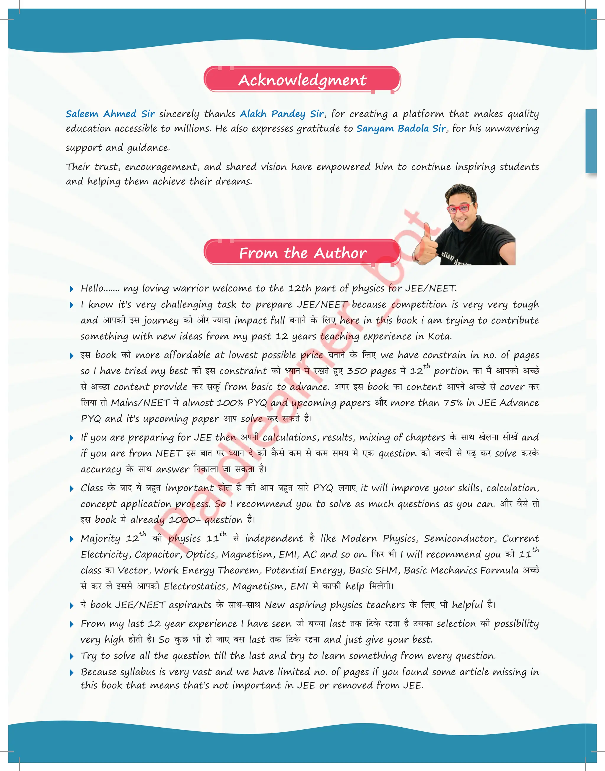 Hello....... my loving warrior welcome to the 12th part of physics for JEE/NEET.
 I know it's very challenging task to prepare JEE/NEET because competition is very very tough
and vkidh bl journey dks vkSj T;knk impact full cukus osQ fy, here in this book i am trying to contribute
something with new ideas from my past 12 years teaching experience in Kota.
 bl book dks more affordable at lowest possible price cukus osQ fy, we have constrain in no. of pages
so I have tried my best dh bl constraint dks è;ku es j[krs gq, 350 pages es 12
th
portion dk eS vkidks vPNs
ls vPNk content provide dj lowQa from basic to advance. vxj bl book dk content vkius vPNs ls cover dj
fy;k rks Mains/NEET es almost 100% PYQ and upcoming papers vkSj more than 75% in JEE Advance
PYQ and it's upcoming paper vki solve dj ldrs gSA
 If you are preparing for JEE then viuh calculations, results, mixing of chapters osQ lkFk [ksyuk lh[ksa and
if you are from NEET bl ckr ij è;ku ns dh oSQls de ls de le; es ,d question dks tYnh ls i+ dj solve djosQ
accuracy osQ lkFk answer fudkyk tk ldrk gSA
 Class osQ ckn ;s cgqr important gksrk gS dh vki cgqr lkjs PYQ yxk, it will improve your skills, calculation,
concept application process. So I recommend you to solve as much questions as you can. vkSj oSls rks
bl book es already 1000+ question gSA
 Majority 12
th
dh physics 11
th
ls independent gS like Modern Physics, Semiconductor, Current
Electricity, Capacitor, Optics, Magnetism, EMI, AC and so on. fiQj Hkh I will recommend you dh 11
th
class dk Vector, Work Energy Theorem, Potential Energy, Basic SHM, Basic Mechanics Formula vPNs
ls dj ys blls vkidks Electrostatics, Magnetism, EMI es dkiQh help feysxhA
 ;s book JEE/NEET aspirants osQ lkFklkFk New aspiring physics teachers osQ fy, Hkh helpful gSA
 From my last 12 year experience I have seen tks cPpk last rd fVosQ jgrk gS mldk selection dh possibility
very high gksrh gSA So oqQN Hkh gks tk, cl last rd fVosQ jguk and just give your best.
 Try to solve all the question till the last and try to learn something from every question.
 Because syllabus is very vast and we have limited no. of pages if you found some article missing in
this book that means that's not important in JEE or removed from JEE.
Saleem Ahmed Sir sincerely thanks Alakh Pandey Sir, for creating a platform that makes quality
education accessible to millions. He also expresses gratitude to Sanyam Badola Sir, for his unwavering
support and guidance.
Their trust, encouragement, and shared vision have empowered him to continue inspiring students
and helping them achieve their dreams.
From the Author
Acknowledgment
 