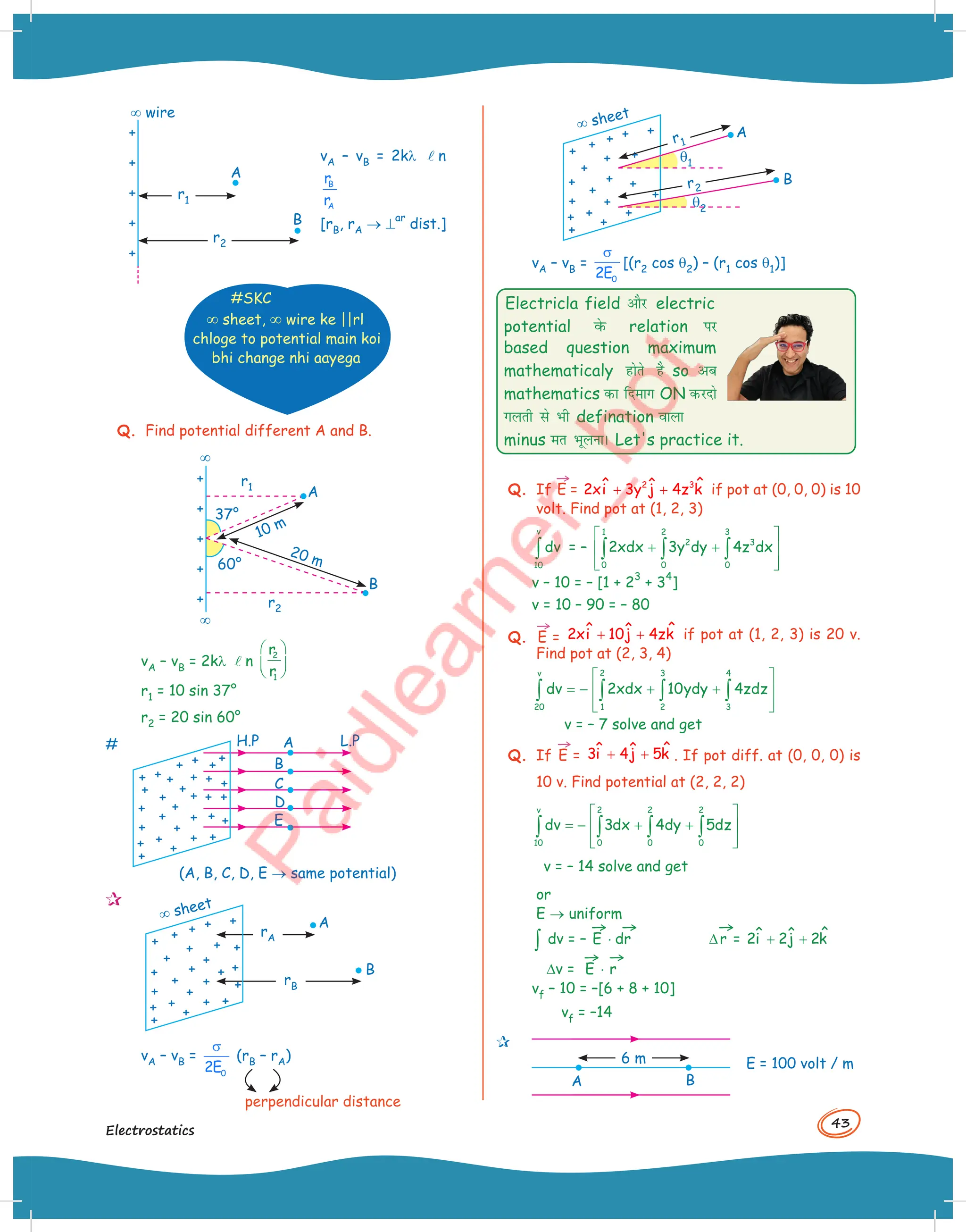 43
Electrostatics
B
A
¥ wire
r1
r2
vA – vB = 2kl ln
B
A
r
r
[rB, rA ® ^
ar
dist.]
#SKC
¥ sheet, ¥ wire ke ||rl
chloge to potential main koi
bhi change nhi aayega
Q. Find potential different A and B.
B
10 m
20 m
A
¥
¥
r1
37°
60°
r2
vA – vB = 2kl ln
2
1
r
r
 
 
 
r1 = 10 sin 37°
r2 = 20 sin 60°
# A
B
C
D
E
H.P L.P
(A, B, C, D, E ® same potential)

A
rA
rB
B
¥ sheet
perpendicular distance
vA – vB =
0
2E
σ
(rB – rA)
A
q1
q2
B
¥ sheet
r1
r2
vA – vB =
0
2E
σ
[(r2 cos q2) – (r1 cos q1)]
Electricla field vkSj electric
potential osQ relation ij
based question maximum
mathematicaly gksrs gS so vc
mathematics dk fnekx ON djnks
xyrh ls Hkh defination okyk
minus er HkwyukA Let's practice it.
Q. If
→
E = 2 3 ˆ
ˆ ˆ
2xi 3y j 4z k
+ + if pot at (0, 0, 0) is 10
volt. Find pot at (1, 2, 3)
v
10
dv
∫ = –
1 2 3
2 3
0 0 0
2xdx 3y dy 4z dx
 
+ +
 
 
 
∫ ∫ ∫
v – 10 = – [1 + 2
3
+ 3
4
]
v = 10 – 90 = – 80
Q.
→
E =
ˆ
ˆ ˆ
2xi 10j 4zk
+ + if pot at (1, 2, 3) is 20 v.
Find pot at (2, 3, 4)
v 2 3 4
20 1 2 3
dv 2xdx 10ydy 4zdz
 
= − + +
 
 
 
∫ ∫ ∫ ∫
v = – 7 solve and get
Q. If
→
E = ˆ
ˆ ˆ
3i 4j 5k
+ + . If pot diff. at (0, 0, 0) is
10 v. Find potential at (2, 2, 2)
v 2 2 2
10 0 0 0
dv 3dx 4dy 5dz
 
= − + +
 
 
 
∫ ∫ ∫ ∫
v = – 14 solve and get
or
E ® uniform
∫ dv = –
→
E ⋅
→
dr D
→
r = ˆ
ˆ ˆ
2i 2j 2k
+ +
Dv =
→
E ⋅
→
r
vf – 10 = –[6 + 8 + 10]
vf = –14

A B
6 m E = 100 volt / m
 