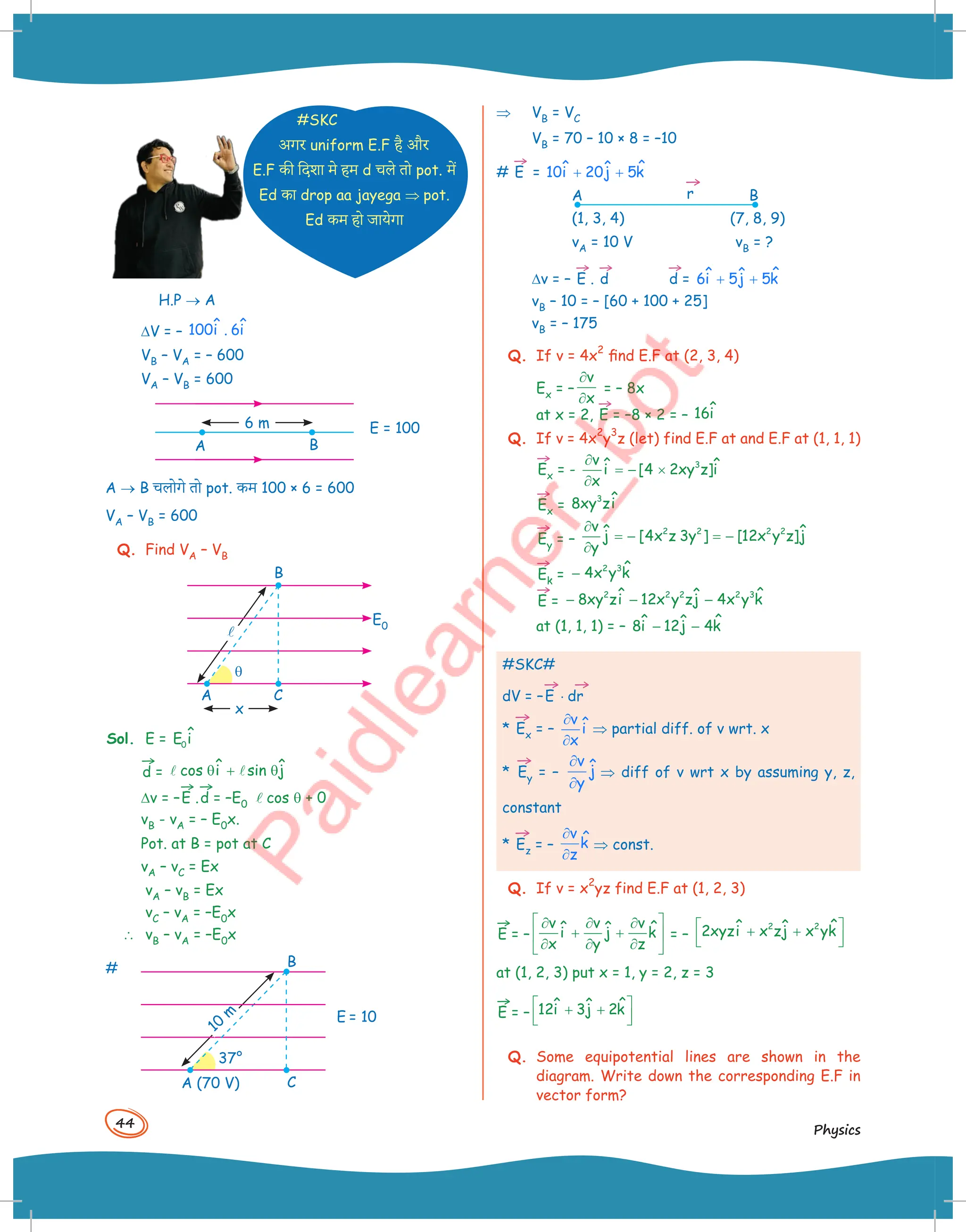 44
Physics
#SKC
अगर uniform E.F है और
E.F -ी िदशा म( हम d चल( +ो pot. में
Ed -ा drop aa jayega ⇒ pot.
Ed -म हो जाय(गा
H.P ® A
DV = – ˆ ˆ
100i . 6i
VB – VA = – 600
VA – VB = 600
A B
6 m E = 100
A ® B चलोग( +ो pot. -म 100 × 6 = 600
VA – VB = 600
Q. Find VA – VB
l
A
q
B
E0
C
x
Sol. E = 0
ˆ
E i
→
d = ˆ ˆ
cos i sin j
θ + θ
 
Dv = –
→
E .
→
d = –E0 lcos q + 0
vB - vA = – E0x.
Pot. at B = pot at C
vA – vC = Ex
vA – vB = Ex
vC – vA = –E0x
 vB – vA = –E0x
#
A (70 V)
B
C
E = 10
37°
10
m
⇒ VB = VC
VB = 70 – 10 × 8 = –10
#
→
E = ˆ
ˆ ˆ
10i 20j 5k
+ +
A
(1, 3, 4)
vA = 10 V vB = ?
(7, 8, 9)
B
→
r
Dv = –
→
E .
→
d
→
d = ˆ
ˆ ˆ
6i 5j 5k
+ +
vB – 10 = – [60 + 100 + 25]
vB = – 175
Q. If v = 4x
2
find E.F at (2, 3, 4)
Ex = –
v
x
∂
∂
= – 8x
at x = 2,
→
E = –8 × 2 = – ˆ
16i
Q. If v = 4x
2
y
3
z (let) find E.F at and E.F at (1, 1, 1)
→
Ex = - 3
v ˆ ˆ
i [4 2xy z]i
x
∂
= − ×
∂
→
Ex =
3 ˆ
8xy zi
→
Ey = –
2 2 2 2
v ˆ ˆ
j [4x z 3y ] [12x y z]j
y
∂
= − = −
∂
→
Ek =
2 3 ˆ
4x y k
−
→
E =
2 2 2 2 3 ˆ
ˆ ˆ
8xy zi 12x y zj 4x y k
− − −
at (1, 1, 1) = – ˆ
ˆ ˆ
8i 12j 4k
− −
#SKC#
dV = –
→
E ⋅
→
dr
*
→
Ex = –
v
î
x
∂
∂
⇒ partial diff. of v wrt. x
*
→
Ey = –
v
ĵ
y
∂
∂
⇒ diff of v wrt x by assuming y, z,
constant
*
→
Ez = –
v
k̂
z
∂
∂
⇒ const.
Q. If v = x
2
yz find E.F at (1, 2, 3)
→
E = –
v v v ˆ
ˆ ˆ
i j k
x y z
 
∂ ∂ ∂
+ +
 
∂ ∂ ∂
 
= –
2 2 ˆ
ˆ ˆ
2xyzi x zj x yk
 
+ +
 
 
at (1, 2, 3) put x = 1, y = 2, z = 3
→
E = –
ˆ
ˆ ˆ
12i 3j 2k
 
+ +
 
 
Q. Some equipotential lines are shown in the
diagram. Write down the corresponding E.F in
vector form?
 