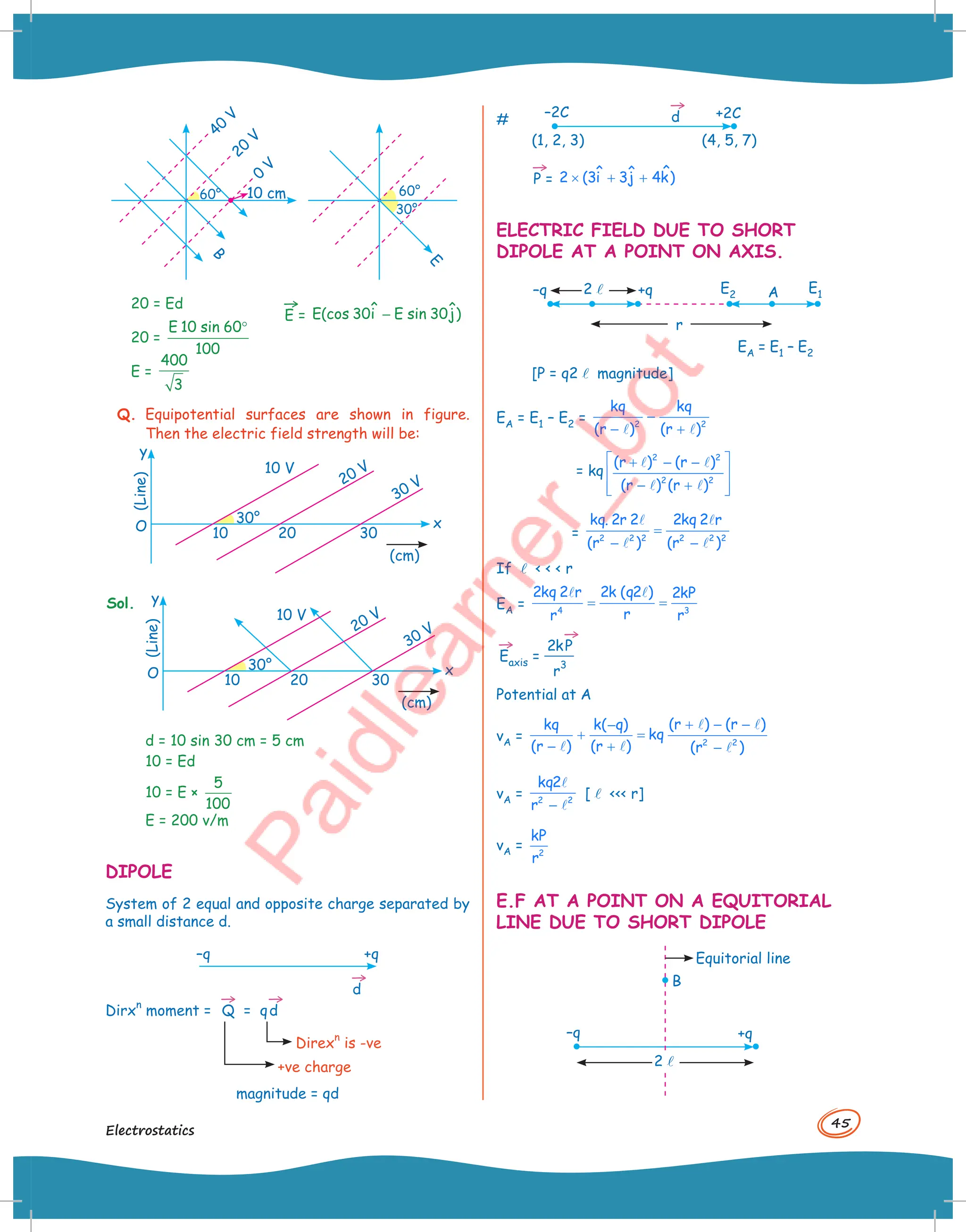 45
Electrostatics
40
V
10 cm
B
E
60°
20 = Ed
20 =
E 10 sin 60
100
°
E =
400
3
→
E = ˆ ˆ
E(cos 30i E sin 30j)
−
60°
30°
20
V
0
V
Q. Equipotential surfaces are shown in figure.
Then the electric field strength will be:
30°
10 V
20 V
30 V
y
O 10 20 30
x
(cm)
(Line)
Sol.
30°
10 V
20 V
30 V
y
O 10 20 30
x
(cm)
(Line)
d = 10 sin 30 cm = 5 cm
10 = Ed
10 = E ×
5
100
E = 200 v/m
DIPOLE
System of 2 equal and opposite charge separated by
a small distance d.
–q +q
→
d
Dirx
n
moment =
→
Q = q
→
d
Direx
n
is -ve
+ve charge
magnitude = qd
#
–2C
(1, 2, 3) (4, 5, 7)
+2C
→
d
→
P = ˆ
ˆ ˆ
2 (3i 3j 4k)
× + +
ELECTRIC FIELD DUE TO SHORT
DIPOLE AT A POINT ON AXIS.
–q +q
r
2l E2
E1
A
EA = E1 – E2
[P = q2l magnitude]
EA = E1 – E2 = 2 2
kq kq
(r ) (r )
−
− +
 
= kq
2 2
2 2
(r ) (r )
(r ) (r )
 
+ − −
 
− +
 
 
 
 
= 2 2 2 2 2 2
kq. 2r 2 2kq 2 r
(r ) (r )
=
− −
 
 
If l    r
EA = 4 3
2kq 2 r 2k (q2 ) 2kP
r
r r
= =
 
→
Eaxis =
2k
→
P
r
3
Potential at A
vA = 2 2
(r ) (r )
kq k( q)
kq
(r ) (r ) (r )
+ − −
−
+ =
− + −
 
  
vA = 2 2
kq2
r −


[l  r]
vA = 2
kP
r
E.F AT A POINT ON A EQUITORIAL
LINE DUE TO SHORT DIPOLE
–q +q
B
Equitorial line
2l
 