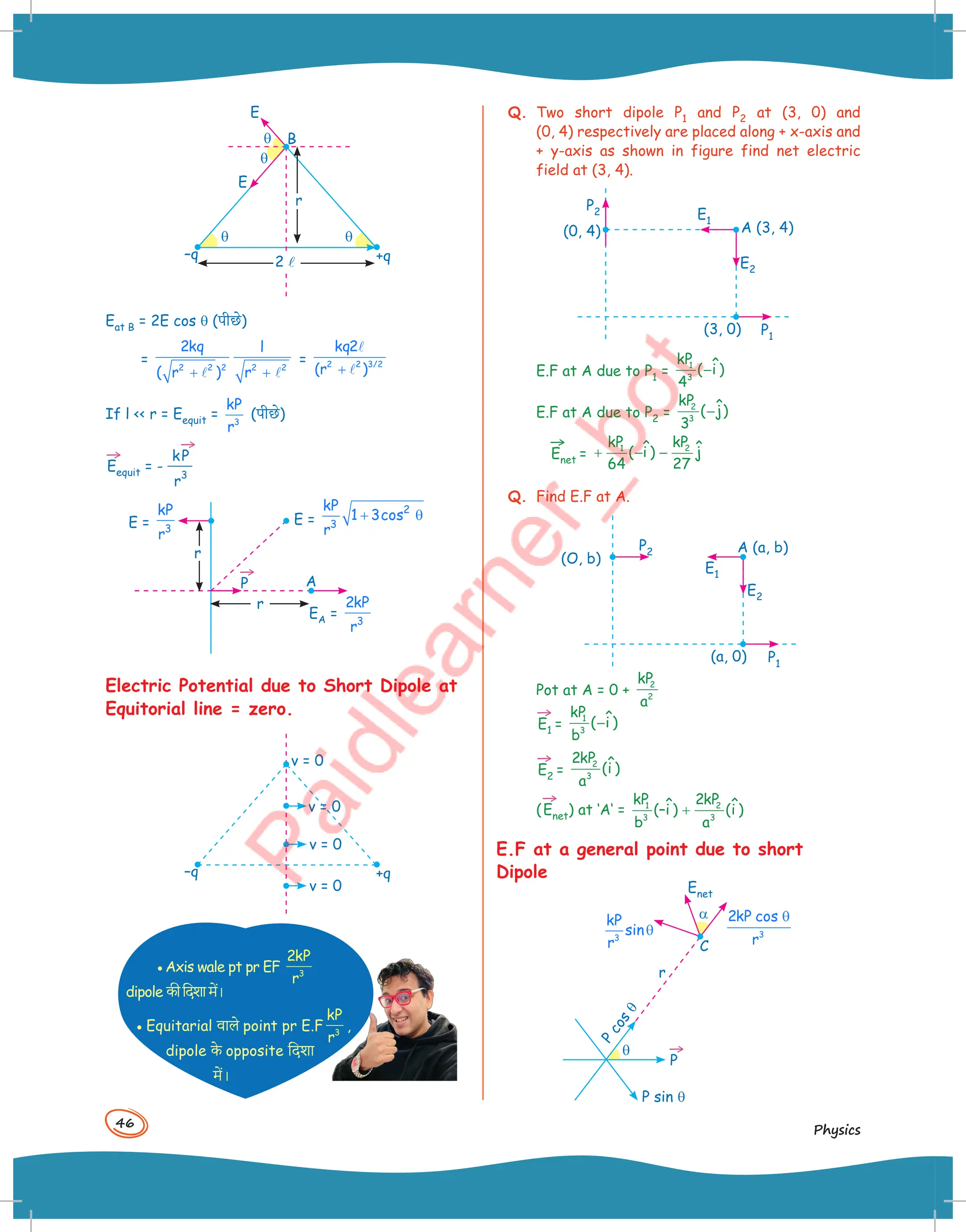 46
Physics
–q +q
B
E
E
q
q
q q
2l
r
Eat B = 2E cos q (पीछ()
= 2 2 2 2 2
2kq l
( r ) r
+ +
 
= 2 2 3/2
kq2
(r )
+


If l  r = Eequit = 3
kP
r
(पीछ()
→
Eequit = -
k
→
P
r
3
→
P
E = 3
kP
r
E =
2
3
kP
1 3cos
r
+ θ
EA = 3
2kP
r
A
r
r
Electric Potential due to Short Dipole at
Equitorial line = zero.
–q +q
v = 0
v = 0
v = 0
v = 0
•Axis wale pt pr EF 3
2kP
r
dipole -ीिदशामें।
• Equitarial )ाल( point pr E.F 3
kP
r
,
dipole -( opposite िदशा
में।
Q. Two short dipole P1 and P2 at (3, 0) and
(0, 4) respectively are placed along + x-axis and
+ y-axis as shown in figure find net electric
field at (3, 4).
P2
P1
E2
E1
A (3, 4)
(3, 0)
(0, 4)
E.F at A due to P1 =
1
3
kP ˆ
( i )
4
−
E.F at A due to P2 =
2
3
kP ˆ
( j)
3
−
→
Enet =
1 2
kP kP
ˆ ˆ
( i ) j
64 27
+ − −
Q. Find E.F at A.
P2
P1
E2
E1
A (a, b)
(a, 0)
(O, b)
Pot at A = 0 +
2
2
kP
a
→
E1 =
1
3
kP ˆ
( i )
b
−
→
E2 =
2
3
2kP ˆ
(i )
a
(
→
Enet) at ‘A‘ = 1 2
3 3
kP 2kP
ˆ ˆ
(–i ) (i )
b a
+
E.F at a general point due to short
Dipole
→
P
P
c
o
s
q
P sin q
r
C
Enet
a
q
3
kP
sin
r
θ 3
2kP cos
r
θ
 