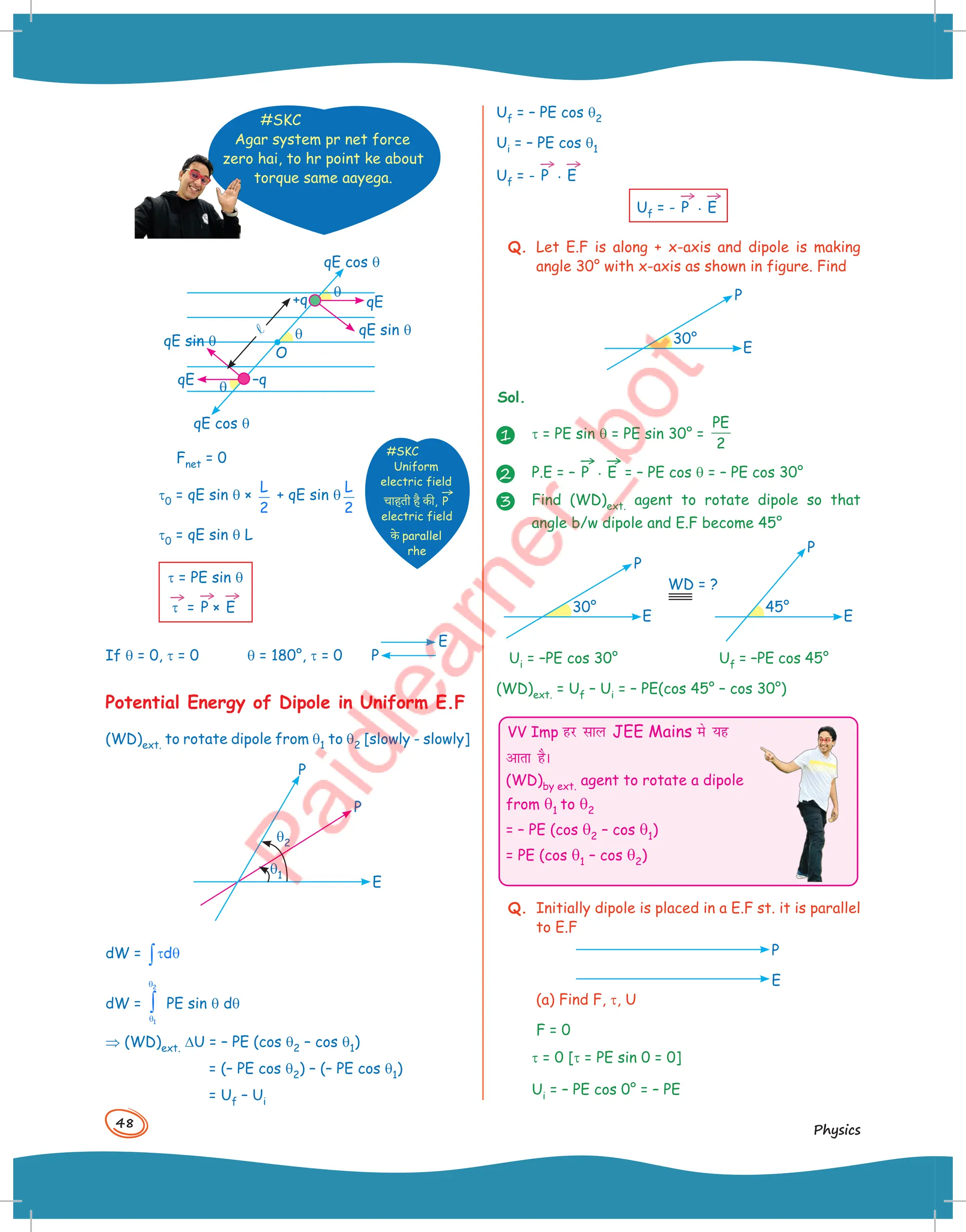 48
Physics
#SKC
Agar system pr net force
zero hai, to hr point ke about
torque same aayega.
q
q
q
qE cos q
qE sin q
O
qE sin q
qE cos q
qE –q
+q qE
l
Fnet = 0
t0 = qE sin q ×
L
2
+ qE sin q
L
2
t0 = qE sin q L
t = PE sin q
→
t =
→
P ×
→
E
If q = 0, t = 0 q = 180°, t = 0
E
P
Potential Energy of Dipole in Uniform E.F
(WD)ext. to rotate dipole from q1 to q2 [slowly - slowly]
E
P
P
q2
q1
dW = d
τ θ
∫
dW =
2
1
θ
θ
∫ PE sin q dq
⇒ (WD)ext. DU = – PE (cos q2 – cos q1)
= (– PE cos q2) – (– PE cos q1)
= Uf – Ui
#SKC
Uniform
electric field
चाह+ी है -ी,
→
P
electric field
-( parallel
rhe
Uf = – PE cos q2
Ui = – PE cos q1
Uf = -
→
P .
→
E
Uf = -
→
P .
→
E
Q. Let E.F is along + x-axis and dipole is making
angle 30° with x-axis as shown in figure. Find
E
P
30°
Sol.
1 t = PE sin q = PE sin 30° =
PE
2
2 P.E = –
→
P .
→
E = – PE cos q = – PE cos 30°
3 Find (WD)ext. agent to rotate dipole so that
angle b/w dipole and E.F become 45°
E
P
30°
E
P
45°
WD = ?
Ui = –PE cos 30° Uf = –PE cos 45°
(WD)ext. = Uf – Ui = – PE(cos 45° – cos 30°)
VV Imp gj lky JEE Mains es ;g
vkrk gSA
(WD)by ext. agent to rotate a dipole
from q1 to q2
= – PE (cos q2 – cos q1)
= PE (cos q1 – cos q2)
Q. Initially dipole is placed in a E.F st. it is parallel
to E.F
P
E
(a) Find F, t, U
F = 0
t = 0 [t = PE sin 0 = 0]
Ui = – PE cos 0° = – PE
 